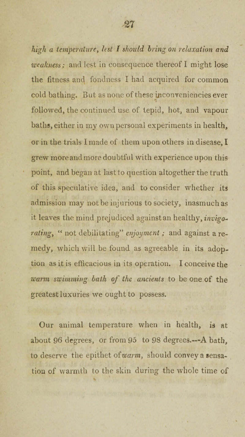 high a temperature, lest l should bring on relaxation and weakness; and lest in consequence thereof I might lose the fitness anc| fondness I had acquired for common cold bathing. But as none of these inconvcniencies ever followed, the continued use of tepid, hot, and vapour baths, either in my own personal experiments in health, or in the trials I made of them upon others in disease, I grew more and more doubtful with experience upon this point, and began at last to question altogether the truth of this speculative idea, and to consider whether its admission may not be injurious to society, inasmuch as it leaves the mind prejudiced against an healthy, invigo¬ rating, “ not debilitating” enjoyment; and against a re¬ medy, which Will be found as agreeable in its adop¬ tion as it is efficacious in its operation. I conceive the warm swimming bath of the ancients to be one of the greatest luxuries we ought to possess. Our animal temperature when in health, is at about 96 degrees, or from 95 to 98 degrees.—A bath, to deserve the epithet of warm, should convey a sensa¬ tion of warmth to the skin during the whole time of