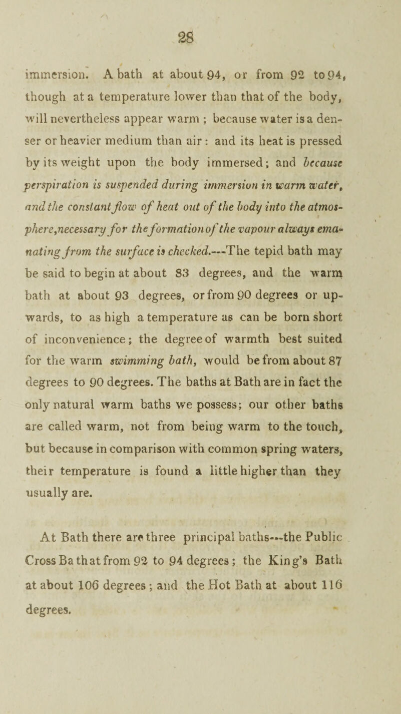 immersion. A bath at about 94, or from 92 to 94, though at a temperature lower than that of the body, will nevertheless appear warm ; because water is a den¬ ser or heavier medium than air : and its heat is pressed by its weight upon the body immersed; and because perspiration is suspended during immersion in warm water, and the constant jlow of heat out of the body into the atmos¬ phere,necessary for the formation of the vapour always ema¬ nating from the surface is checked.—The tepid bath may be said to begin at about S3 degrees, and the warm bath at about 93 degrees, or from 90 degrees or up¬ wards, to as high a temperature as can be born short of inconvenience; the degree of warmth best suited for the warm swimming bath, would be from about 87 degrees to 90 degrees. The baths at Bath are in fact the only natural warm baths we possess; our other baths are called warm, not from being warm to the touch, but because in comparison with common spring waters, their temperature is found a little higher than they usually are. At Bath there are three principal baths—the Public Cross Bath at from 92 to 94 degrees; the King’s Bath at about 10G degrees ; and the Hot Bath at about 116 degrees.