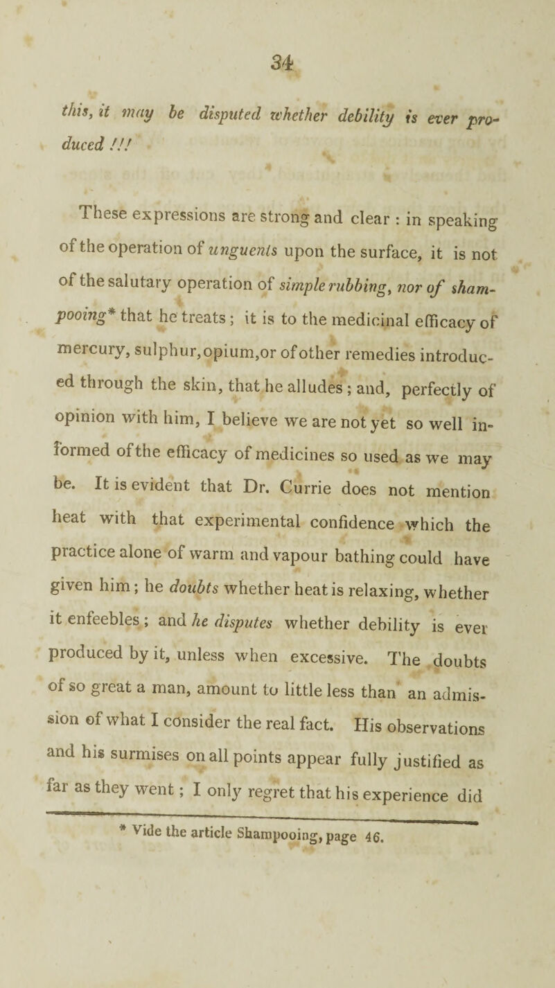 fhis, it may be disputed whether debility is ever pro¬ duced !!/ These expressions are strong and clear : in speaking of the operation of unguents upon the surface, it is not of the salutary operation of simple rubbing, nor of sham¬ pooing that he treats; it is to the medicinal efficacy of mercury, sulphur,opium,or of other remedies introduc¬ ed through the skin, that he alludes ; and, perfectly of opinion with him, I believe we are not yet so well in¬ formed of the efficacy of medicines so used as we may be. It is evident that Dr. Currie does not mention heat with that experimental confidence which the piactice alone of warm and vapour bathing could have given him; he doubts whether heat is relaxing, whether it enfeebles ; and he disputes whether debility is ever produced by it, unless when excessive. The doubts of so great a man, amount to little less than an admis¬ sion of what I consider the real fact. His observations and his surmises on all points appear fully justified as far as they went; I only regret that his experience did Vide the article Shampooing, page 46.