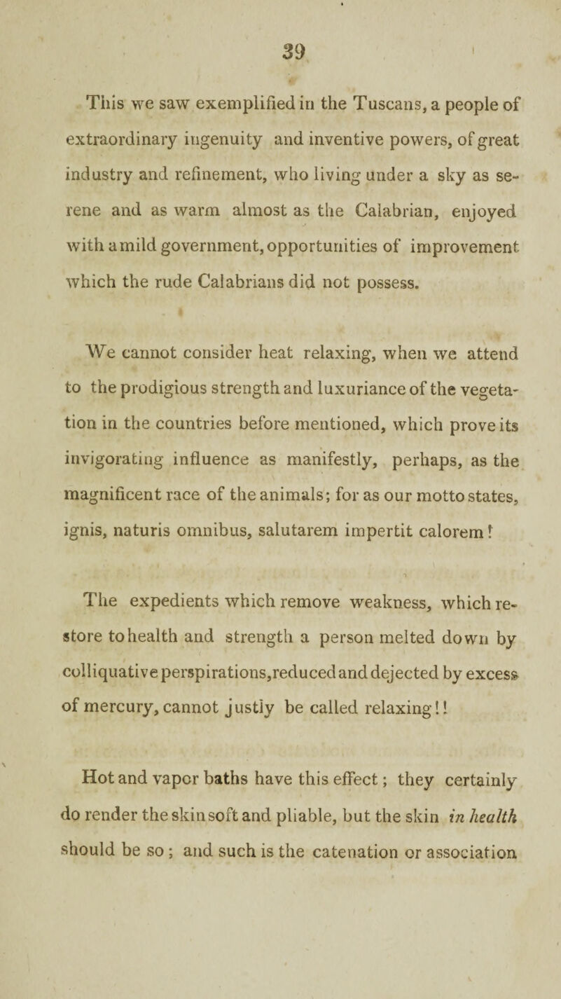 This we saw exemplified in the Tuscans, a people of extraordinary ingenuity and inventive powers, of great industry and refinement, who living under a sky as se¬ rene and as warm almost as the Calabrian, enjoyed with a mild government, opportunities of improvement which the rude Calabrians did not possess. We cannot consider heat relaxing, when we attend to the prodigious strength and luxuriance of the vegeta¬ tion in the countries before mentioned, which prove its invigorating influence as manifestly, perhaps, as the magnificent race of the animals; for as our motto states, ignis, naturis omnibus, salutarem impertit caloremt The expedients which remove weakness, which re¬ store to health and strength a person melted down by colliquative perspirations,reduced and dejected by excess of mercury, cannot justly be called relaxing!! Hot and vapor baths have this effect; they certainly do render the skin soft and pliable, but the skin in health should be so ; and such is the catenation or association