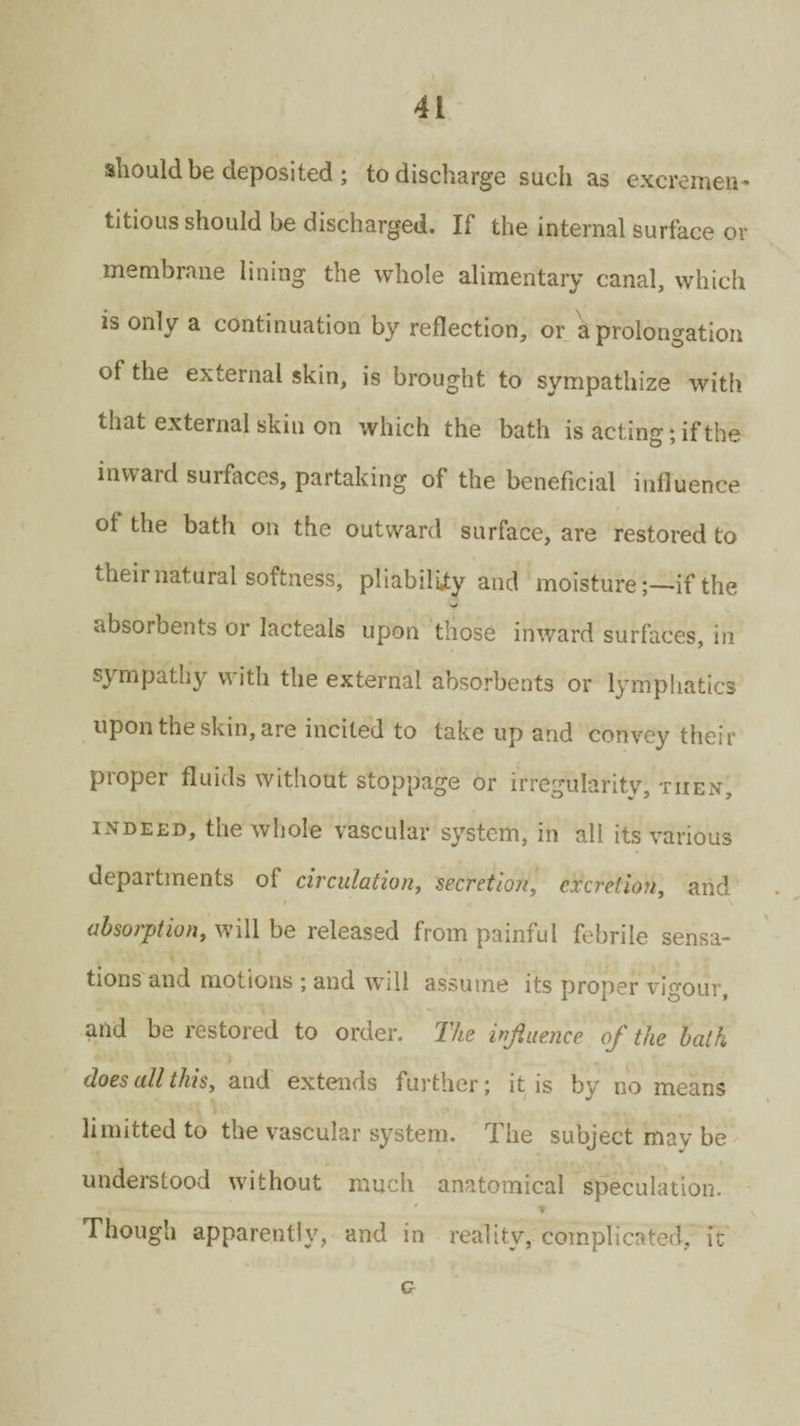 should be deposited ; to discharge such as excremen- titious should be discharged. If the internal surface or membrane lining the whole alimentary canal, which is only a continuation by reflection, or a prolongation of the external skin, is brought to sympathize with that external skin on which the bath is acting; if the inward surfaces, partaking of the beneficial influence of the bath on the outward surface, are restored to their natural softness, pliability and moistureif the absorbents or lacteals upon those inward surfaces, in sympathy with the external absorbents or lymphatics upon the skin, are incited to take up and convey their proper fluids without stoppage or irregularity, then, indeed, the whole vascular system, in all its various departments of circulation, secretion, excretion, and absorption, will be released from painful febrile sensa¬ tions and motions ; and will assume its proper vigour, and be restored to order. The influence of the bath does all this, and extends further; it is by no means limitted to the vascular system. The subject may be understood without much anatomical speculation. t Though apparently, and in reality, complicated, it G