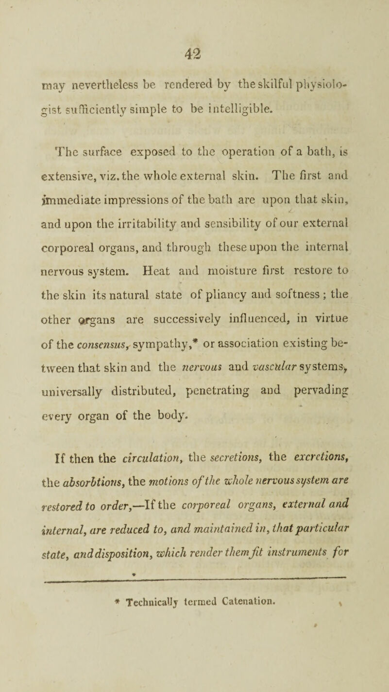 may nevertheless be rendered by the skilful physiolo¬ gist sufficiently simple to be intelligible. The surface exposed to the operation of a bath, is extensive, viz. the whole external skin. The first and immediate impressions of the bath are upon that skin, and upon the irritability and sensibility of our external corporeal organs, and through these upon the internal nervous system. Heat and moisture first restore to the skin its natural state of pliancy and softness ; the other organs are successively influenced, in virtue of the consensus, sympathy,* or association existing be¬ tween that skin and the nervous and vascular systems* universally distributed, penetrating and pervading every organ of the body. If then the circulation, the secretions, the excretions, the absorhtions, the motions of the whole nervous system are restored to order,—If the corporeal organs, external and internal, are reduced to, and maintained in, that particular state, and disposition, which render them fit instruments for * Technically termed Catenation.