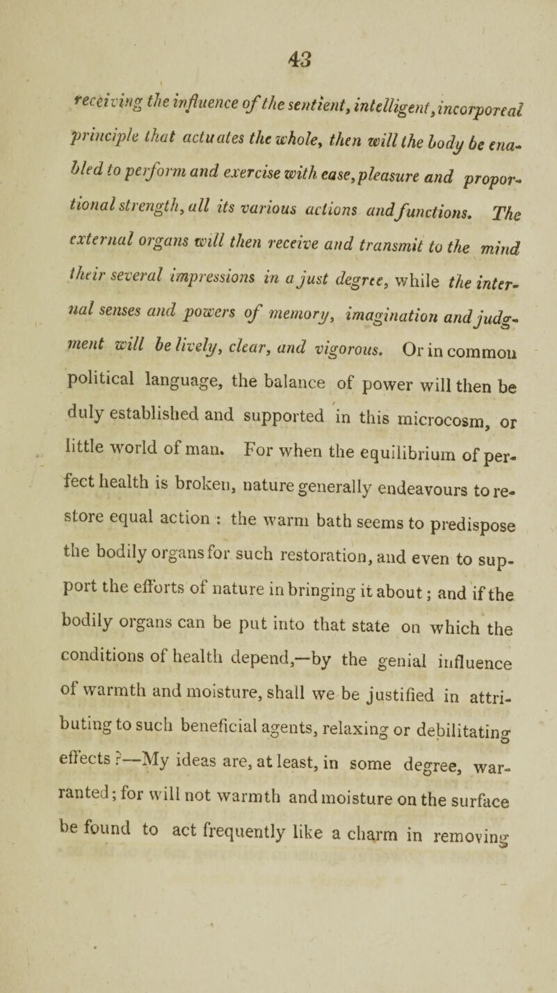 receiving the influence of the sentient, intelligent .incorporeal principle that actuates the whole, then will the body be ena¬ bled to perform and exercise with ease,pleasure and propor¬ tional strength, all its various actions and functions. The external organs will then receive and transmit to the mind their several impressions in a just degree, while the inter¬ nal senses and powers of memory, imagination and judg¬ ment will be lively, clear, and vigorous. Or in common political language, the balance of power will then be duly established and supported in this microcosm, or little world of man. For when the equilibrium of per¬ fect health is broken, nature generally endeavours tore- store equal action : the warm bath seems to predispose the bodily organs for such restoration, and even to sup- port the efforts of nature in bringing it about; and if the bodily organs can be put into that state on which the conditions of health depend, by the genial influence of warmth and moisture, shall we be justified in attri¬ buting to such beneficial agents, relaxing or debilitating effects ? My ideas are, at least, in some degree, war¬ ranted ; for will not warmth and moisture on the surface be found to act frequently like a charm in removing 5*