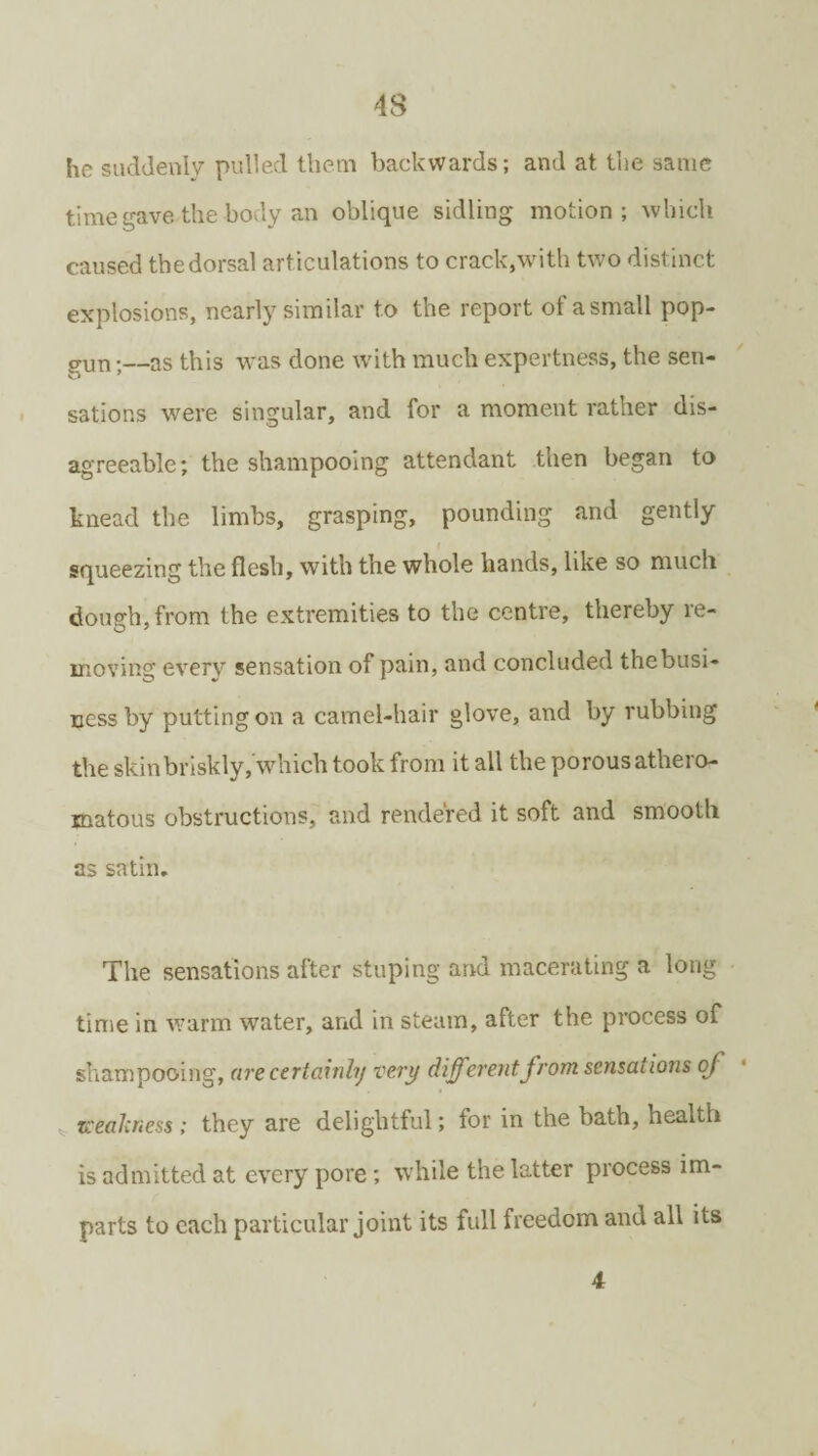 he suddenly pulled them backwards; and at the same time gave the body an oblique sidling motion; which caused the dorsal articulations to crack,with two distinct explosions, nearly similar to the report of a small pop¬ gun ;—as this was done with much expertness, the sen¬ sations were singular, and for a moment rather dis¬ agreeable; the shampooing attendant then began to knead the limbs, grasping, pounding and gently squeezing the flesh, with the whole hands, like so much doup-h.from the extremities to the centre, thereby re- O 7 moving every sensation of pain, and concluded the busi¬ ness by putting on a camel-hair glove, and by rubbing the skin briskly, which took from it all the porous athero¬ matous obstructions, and rendered it soft and smooth as satin. The sensations after stuping and macerating a long time in warm water, and in steam, after the process of shampooing, are certainly very differentfrom sensations oj weakness; they are delightful; for in the bath, health is admitted at every pore; while the latter process im¬ parts to each particular joint its full freedom and all its 4