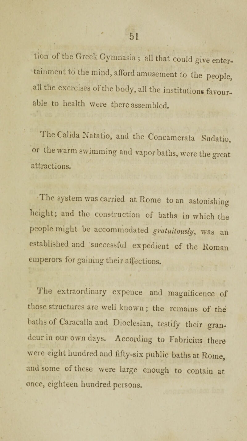 tion of the Greek Gymnasia ; all that could give enter¬ tainment to the mind, afford amusement to the people, all the exercises of the body, all the institution* favour¬ able to health were there assembled. The Calida Natatio, and the Concamerata Sudatio, or the warm s wimming and vapor baths, were the great attractions. » I he system was carried at Rome to an astonishing height; and the construction of baths in which the people might be accommodated gratuitously, was an established and successful expedient of the Roman emperors for gaining their affections. The extraordinary expence and magnificence of those sti uctuies are well known; the remains of the baths of Caracal la and Dioclesian, testify their gran¬ deur in our own days. According to Fabricius there were eight hundred and fifty-six public baths at Rome, and some of these were large enough to contain at once, eighteen hundred persons.