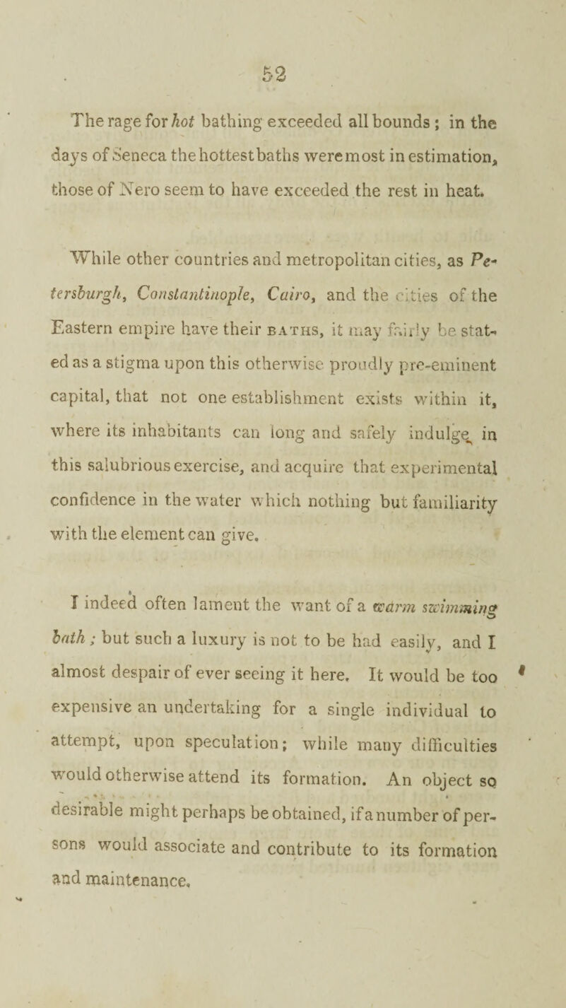 The rage for hot bathing exceeded all bounds ; in the days of Seneca thehottestbaths were most in estimation, those of Nero seem to have exceeded the rest in heat. While other countries and metropolitan cities, as Pe¬ tersburg//, Constantinople, Cairo, and the cities of the Eastern empire have their baths, it may fairly be. stat¬ ed as a stigma upon this otherwise proudly pre-eminent capital, that not one establishment exists within it, where its inhabitants can long and safely indulge^ in this salubrious exercise, and acquire that experimental confidence in the water which nothing but familiarity with the element can give. I indeed often lament the want of a warm mimmns lath ; but such a luxury is not to be had easily, and I almost despair of ever seeing it here. It would be too 9 expensive an undertaking for a single individual to attempt, upon speculation; while many difficulties would otherwise attend its formation. An object sq desirable might perhaps be obtained, if a number of per¬ sons would associate and contribute to its formation and maintenance.