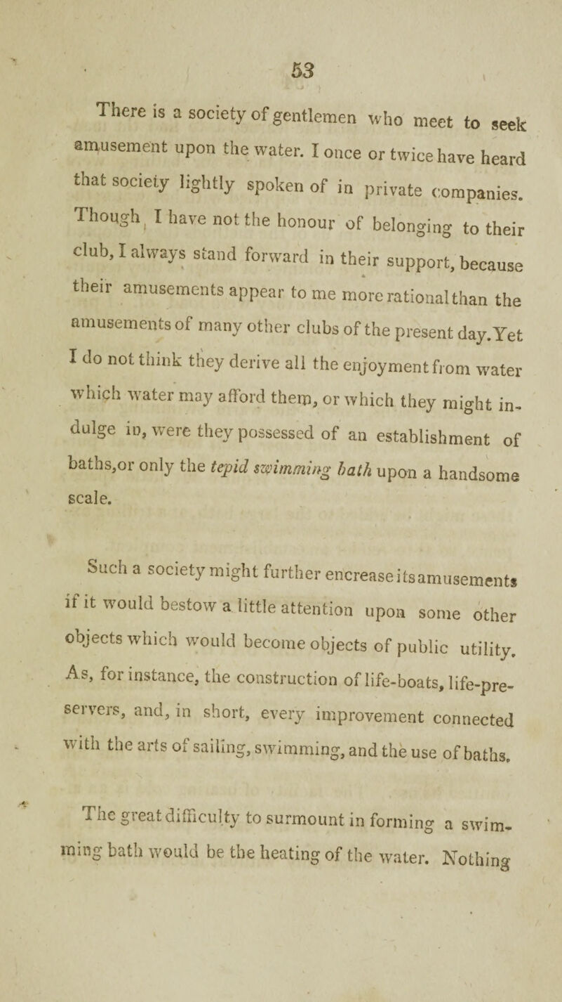 I *. v» There is a society of gentlemen who meet to seek amusement upon the water. I once or twice have heard that society lightly spoken of in private companies. Though ( I have not the honour of belonging to their club, I always stand forward in their support, because their amusements appear to me more rational than the amusements of many other clubs of the present day. Yet I do not think they derive ail the enjoyment front water which water may afford them, or which they might in¬ dulge in, were they possessed of an establishment of baths,or only the tepid swimming bath upon a handsome scale. Such a society might further ericrease its amusements if it would bestow a little attention upon some other objects which would become objects of public utility. A s, for instance, the construction of life-boats, life-pre¬ servers, and, in short, every improvement connected with the arts of sailing, swimming, and the use of baths. Tnc gi eat difficulty to surmount in forming a swim¬ ming bath would be the heating of the water. Nothing