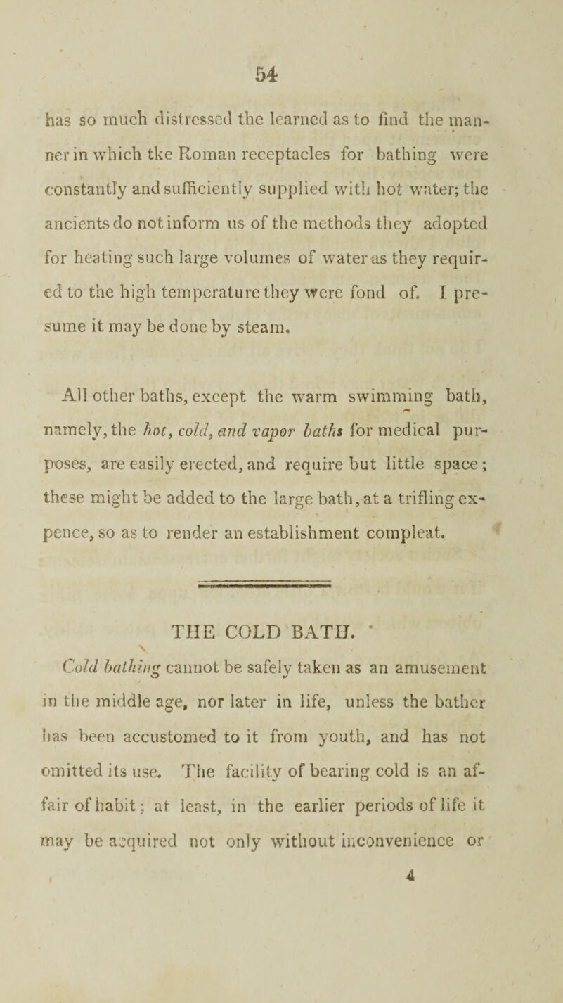 has so much distressed the learned as to find the man¬ ner in which tke Roman receptacles for bathing were constantly and sufficiently supplied with hot water; the ancients do not inform us of the methods they adopted for heating such large volumes of water as they requir¬ ed to the high temperature they were fond of. I pre¬ sume it may be done by steam. All other baths, except the warm swimming bath, namely, the hot, cold, and vapor baths for medical pur¬ poses, are easily erected,and require but little space; these might be added to the large bath, at a trifling ex¬ pence, so as to render an establishment complcat. THE COLD BATH. * v Cold bathing cannot be safely taken as an amusement in the middle age, nor later in life, unless the bather has been accustomed to it from youth, and has not omitted its use. The facility of bearing cold is an af- fair of habit; at least, in the earlier periods of life it may be acquired not only without inconvenience or A