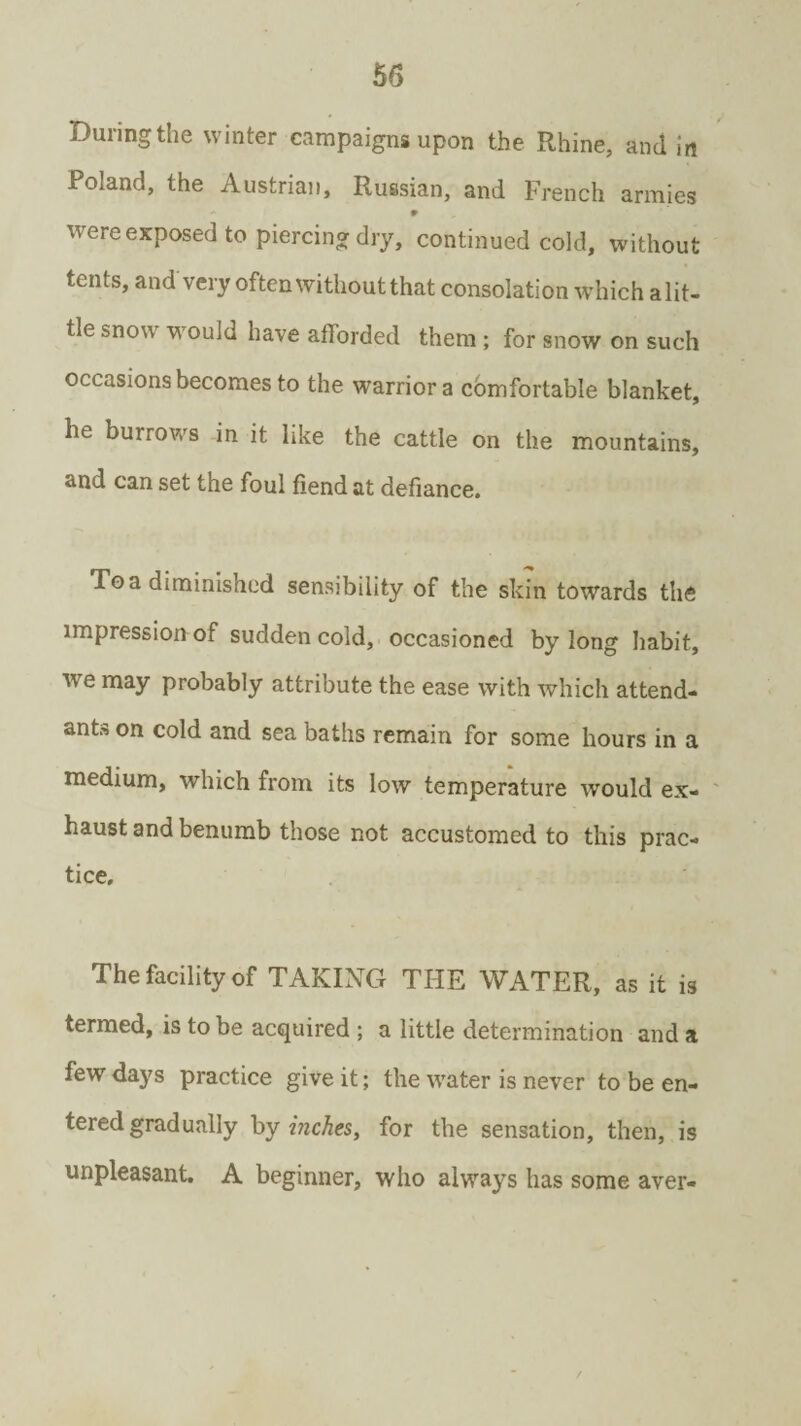 During the winter campaigns upon the Rhine, and in Poland, the Austrian, Russian, and French armies 9 were exposed to piercing dry, continued cold, without tents, and very often without that consolation which a lit¬ tle snow wrouId have afforded them ; for snow on such occasions becomes to the warrior a comfortable blanket, he burrows in it like the cattle on the mountains, and can set the foul fiend at defiance. Toa diminished sensibility of the skin towards the impression of sudden cold, occasioned by long habit, we may probably attribute the ease with which attend¬ ant™ on cold and sea baths remain for some hours in a medium, wdiich from its low temperature would ex¬ haust and benumb those not accustomed to this prac¬ tice. The facility of TAKING THE WATER, as it is termed, is to be acquired ; a little determination and a few days practice give it; the water is never to be en¬ tered gradually by inches, for the sensation, then, is unpleasant. A beginner, who always has some aver-