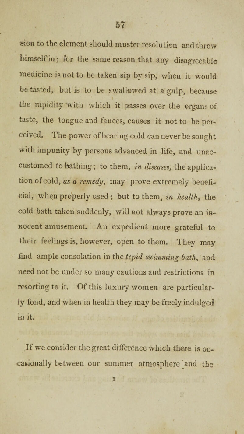 sion to the element should muster resolution and throw himself in; for the same reason that any disagreeable medicine is not to be taken sip by sip, when it would be tasted, but is to be swallowed at a gulp, because \ • the rapidity with which it passes over the organs of taste, the tongue and fauces, causes it not to be per¬ ceived. The power of bearing cold can never be sought with impunity by persons advanced in life, and unac¬ customed to bathing-, to them, in diseases, the applica¬ tion of cold, as a remedy, may prove extremely benefi¬ cial, when properly used ; but to them, in health, the cold bath taken suddenly, will not always prove an in¬ nocent amusement. An expedient more grateful to their feelings is, however, open to them. They may find ample consolation in the tepid swimming bath, and need not be under so many cautions and restrictions in resorting to it. Of this luxury women are particular¬ ly fond, and when in health they may be freely indulged in it. If we consider the great difference which there is oc¬ casionally between our summer atmosphere and the x