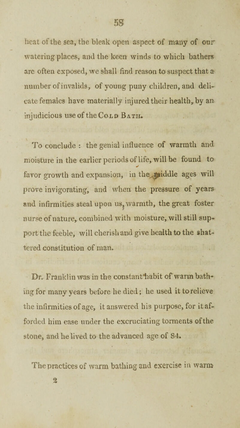 heat of the sea, the bleak open aspect of many of our watering places, and the keen winds to which bathers are often exposed, we shall find reason to suspect that a number of invalids, of young* puny children, and deli¬ cate females have materially injured their health, by an injudicious use of the Cold Bath. To conclude : the genial influence of warmth and moisture in the earlier periods of life, will be found to favor growth and expansion, in thej^iddle ages will prove invigorating, and when the pressure of years and infirmities steal upon us, warmth, the great foster nurse of nature, combined w* ith moisture, will still sup¬ port the feeble, will cherish and give health to the shat¬ tered constitution of man. Dr. Franklin was in the constantfliabit of warm bath¬ ing for many years before he died; he used it to relieve the infirmities of age, it answered his purpose, for it af¬ forded him ease under the excruciating torments of the stone, and he lived to the advanced age of 84. The practices of warm bathing and exercise in warm 2
