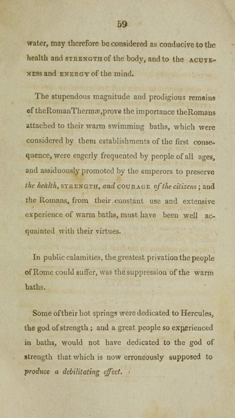 water, may therefore be considered as conducive to the health and strength of the body, and to the acute- ness and energy of the mind. The stupendous magnitude and prodigious remains of theRomanThermae,prove the importance theRomans attached to their warm swimming baths, which were considered by them establishments of the first conse¬ quence, were eagerly frequented by people of all ages, and assiduously promoted by the emperors to preserve the hehlth, strength, and courage of the citizens; and the Romans, from their constant use and extensive # experience of warm baths, must have been well ac¬ quainted with their virtues. / In public calamities, the greatest privation the people of Rome could suffer, was the suppression of the warm baths. Some of their hot springs were dedicated to Hercules, the god of strength ; and a great people so experienced in baths, would not have dedicated to the god of strength that which is now erroneously supposed to ;produce a debilitating effect.