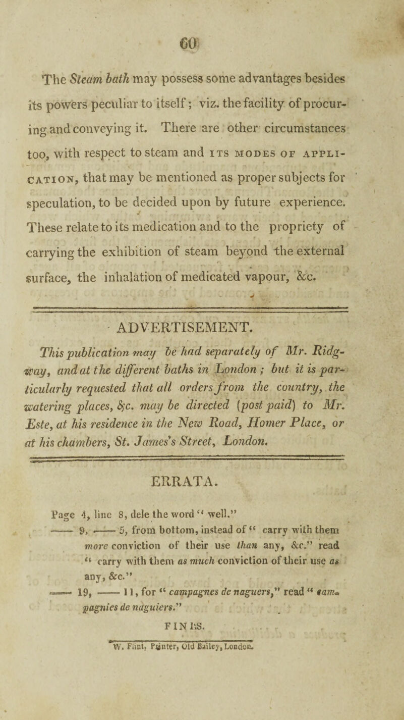 The Steam bath may possess some advantages besides its powers peculiar to itself; viz. the facility of procur¬ ing and conveying it. There are other circumstances too, with respect to steam and its modes of appli¬ cation, that may be mentioned as proper subjects for speculation, to be decided upon by future experience. These relate to its medication and to the propriety of canying the exhibition of steam beyond the external surface, the inhalation of medicated vapour, &e. ADVERTISEMENT. This publication may be had separately of Mr. Ridg- itwy, and at the different baths in London ; but it is par¬ ticularly requested that all orders from the country, the watering places, fyc. maybe directed (postpaid) to Mr. Este, at his residence in the New Road, Homer Place, or at his chambers, St. Jamess Street, London. ERRATA. Page 4, line 8, dele the word “ well.” -- 9, •-5, from bottom, instead of “ carry with them more conviction of their use than any, &c.” read “ carry with them as much conviction of their use a* any, &c.” —— 19, -11, for “ campagnes de naguers/’ read “ tarn* pagnies de naguiers FINhS. W. Flint. Penter, old Bailey, London.