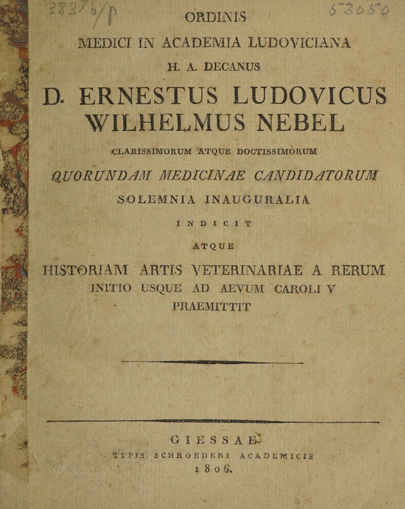 ~ :i:' P ORDINIS MEDICI IN ACADEMIA LUDOVICIANA 11. A. DECANUS D. ERNESTUS LUDOVICUS WILHELMUS NEBEL CLARISSIMORUM ATQUE DOCTISSIMORUM QUORUNDAM MEDICINAE CANDIDATORUM SQLEMNIA INAUGURALI A INDICIT ATQUE HISTORIAM ARTIS VETERINARIAE A RERUM INITIO USQUE AD AEVUM CAROLI V PRAEMITTIT G I E S S A E- - TY VIS SCHROEDERI ACADEMICIS