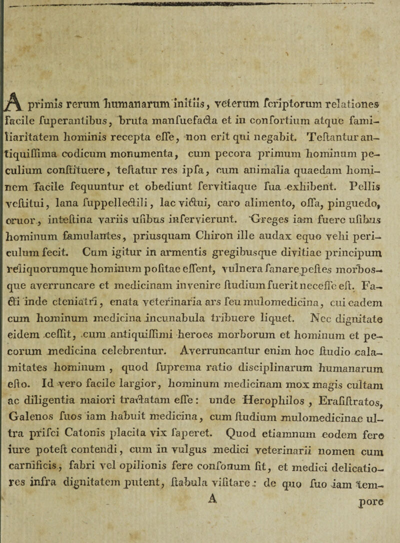 primis rerum liumaiiarum initiis, veterum fcriptorum relationes Facile fuperantibus, bruta manfuefa&a et in confortium atque fami¬ liaritatem hominis recepta elfe, non erit qui negabit. Teftanturan- tiquiffima codicum monumenta, cum pecora primum hominum pe¬ culium confutuere, teftatur res ipfa, cum animalia quaedam homi¬ nem Tacile fequuntur et obediunt feryitiaque fua exhibent. Pellis vcftitui, lana fuppelledili, lac vi&ui, caro alimento, olfa, pinguedo, eruor , inteftina variis uiihus infervierunt. ‘Greges iam fuere ufibus hominum famulantes, priusquam Chiron ille audax equo vehi peri¬ culum fecit. Cum igitur in armentis gregibus que divitiae principum refliquorumque hominum politae edent, vulnera fanare peftes morbos- que averruncare et medicinam invenire Itudium fuerit neceflc eft. Fa- 6ti inde cteniatri, enata veterinaria ars feu mulomedicina, cui eadem cum hominum medicina incunabula tribuere liquet. Nec dignitate eidem cedit, .cum antiquidimi heroes morborum et hominum et pe¬ corum medicina celebrentur. Averruncantur enim hoc Itudio cala¬ mitates hominum , quod fuprema ratio disciplinarum humanarum edo. Id vero facile largior, hominum medicinam mox magis cultam ac diligentia maiori tratlatam elfe: unde Heropliilos , Erafiftratos, Galenos fuos iam habuit medicina, cum ftudium mulomedicinae ul¬ tra prifei Catonis placita vix faperet. Quod etiamnum eodem fere iure potelt contendi, cum in vulgus medici veterinarii nomen cum carnificis , fabri vel opilionis fere confonum ht, et medici delicatio¬ res infra dignitatem putent, ftabula vilitarede quo fuo iam tem- A pore