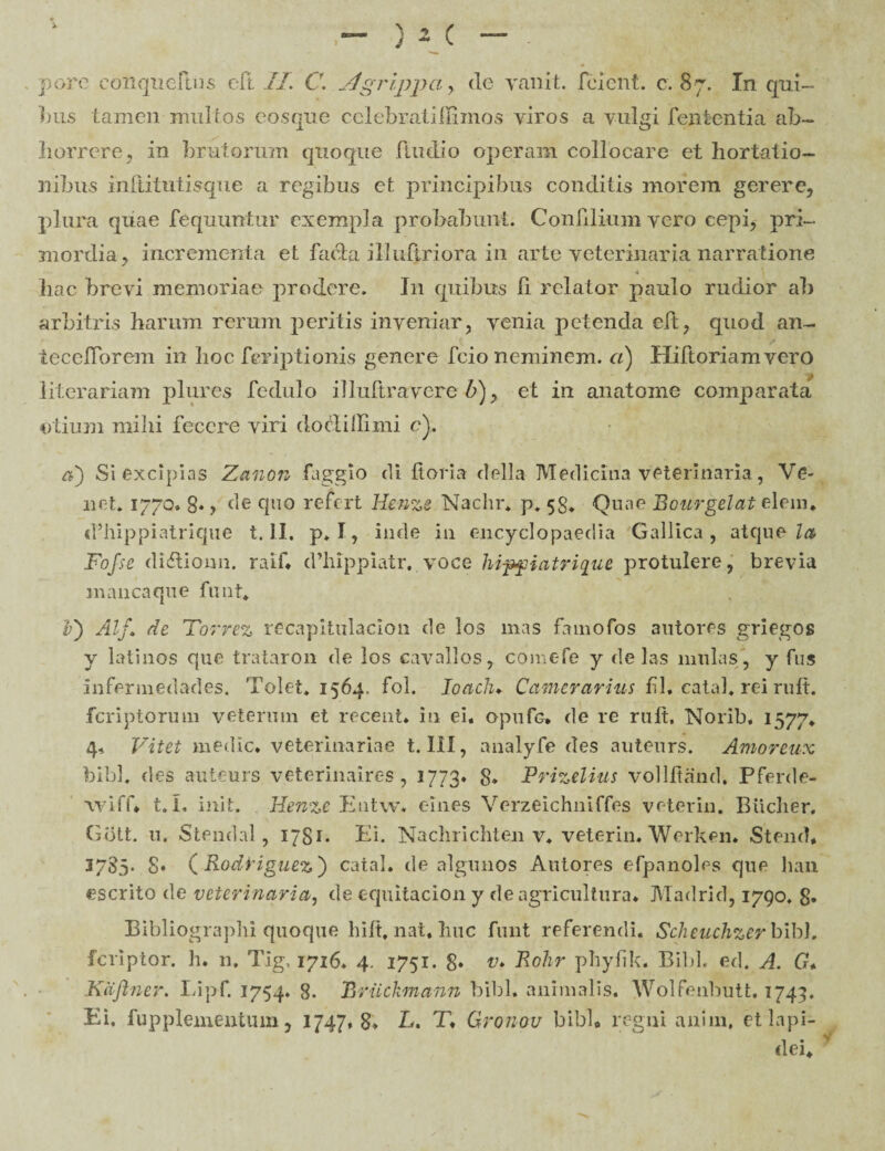 bus tamen multos eosque cclebratiffimos ylros a vulgi lententia ab¬ horrere, in brutorum quoque ftudio operam collocare et hortatio¬ nibus inftitutisque a regibus et principibus conditis morem gerere, plura quae fequimtur exempla probabunt. Conlilium yero cepi, pri¬ mordia, incrementa et facta i 11 ultri ora in arte veterinaria narratione 4 hac brevi memoriae prodere. I11 quibus 11 relator paulo rudior ah arbitris harum rerum peritis inveniar, venia petenda eft, quod an- tecefforem in hoc fcriptionis genere fcio neminem, ci) Hiftoriamvero literariam plurcs fedulo illultravere 17), et in anatome comparata otium mihi fecere viri doclidimi e). a) Si excipias Zanon faggio di horia della Medicina veterinaria, Ve- net. 1770» 8« y de quo re^crt Henze Nachr. p. 58. Quae Bourgelat elem. d’hippiatrique t. II. p. I, inde in encyclopaedia Gallica, atcjue la Fofse di&ionn. raif* cfhippiatr. voce hipfiatrique protulere, brevia manca que finit. v) Alf. de Torrez recapitulacion de los mas famofos autores griegos y latinos que trataron de los cavallos, comefe y de las mulas, y fus infermedades. Tolet. 1564. fol. Ioaclu Camerarius fil* catal. rei ruit, fcriptorum veterum et recent. in ei. opufc» de re ruit. Norib. 1577. 4, Vitet medie, veterinariae t. III, analyfe des auteurs. Amoreux bibi, des auteurs veterinaires, 1773* 8* Prizelius vollltand. Pferde- wiff. t. L init. Henze Eutw* eines Verzeichniffes veterin. Biiclier. Giitt. 11. Stendal, 1781* hi. Nachi i chten v. veterin. Werken. Stend* 37S5. 8. ( Rodriguez') catal. de algunos Autores efpanoles que han «serito de veterinaria, de equitacion y de agricultura. Madrid, 1790. §. Bibliographi quoque hift, nat, huc funt referendi. Scheuchzer bibi, feriptor. h. n. Tig, 1716. 4. 1751. 8* v» Rohr phylik. Bibi, ed. A. G, Kdfiner. Lipf. 1754. 8. Bruckmann bibi, animalis. Wolfenbutt. 1743. Ei. fupplementum, 1747,8» L. T. Gronou bibk regni aniin, et lapi¬ dei. V