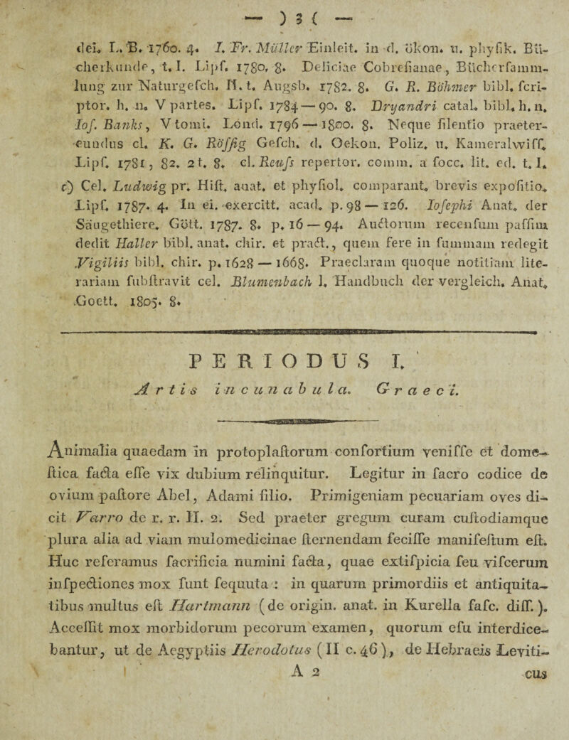 cherkunde, t, I. Lipf. 1780,-8. Deliciae Cobrefianae, Biichcrfamm- lung zur Naturgefch* II. t. Augsb. 1782. 8» G. R> Bohmer bibi, feri- ptor. h. 11. V partes. Lipf. 1784—90. 8. Bryandri catab bibi. h. 11. lof. Banks, V tomi* Lond. 1796—• i$oo. g. Neque filentio praeter¬ eundus cl, K. G* Roffig Gefch, d. Oekon. Poliz. u. KameralwifC Lipf* 1781, 82* 21* 8* cL Reufs repertor, cotinn. a focc. Iit. ed. 1.1. f) Cei. Lztdwig pr. Hid. au at. et phyfiol* comparant* brevis expolitio* Lipf. 1787* 4* In ei.-exercltt. acad* p. 98—126. Io f ephi Anat* der Saugethiere* Gbtt. 1787* 8* p* 16 — 94. Auctorum recenfum paffuu dedit Hallcr bibi, anat* chir. et pradt., quein fere in fuunnam redegit Vigiliis bibi. chir. p* 1628 — 1668* Praeclaram quoque notitiam lite- rariam fubft ravit cel. Blumenbach 1. Handbuch der vergleich. Anat* Goett. 1805* 8* periodus 1. Arti s i n cuncthula. G r a e c i. An™alia quaedam in protopladorum confortium yeniffc et dome- bic a fada ede vix dubium relinquitur. Legitur in facro codice de ovium pallore Abel, Adami filio. Primigeniam pecuariam oves di¬ cit Varro de r. r. II. 2. Sed praeter gregum curam cudodiamque plura alia ad viam mulomedicinae demendam fecifle manifedum ed. Huc referamus facrificia numini facta, quae extifpicia feu vifcerum infpediones mox funt fequuta : in quarum primordiis et antiquita¬ tibus inultus ed Hartmann ( de origin. anat. in Kurella fafe. difT.)» Accedit mox morbidorum pecorum examen, quorum efu interdice¬ bantur, ut de Aegyptiis Herodotus (II c. 46) , de Hebraeis Leviti- A 2 cus