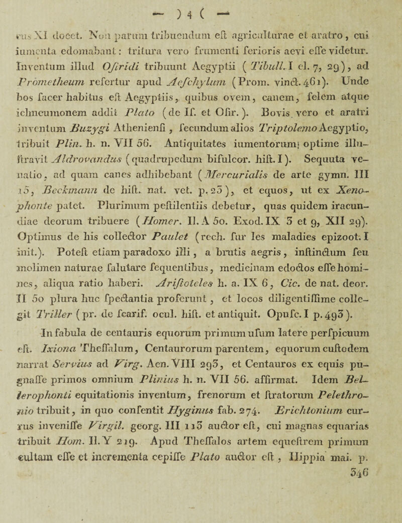 rus XI docet. Non parmn tribuendum eft agriculturae et aratro, cui iumcnta edomabant: tritura vero frumenti ferioris aevi elfevidetur. t Inventum illud OJiridi tribuunt Aegyptii ( Tibuli. I el. 7, 29 ), ad Prometheum refertur apud Acfchylum (Prom. vinct. 461). Unde hos facer habitus eft Aegyptiis, quibus ovem, canem, felem atque ichneumonem addit Plato (de If. et Ofir. ). Bovis vero et aratri inventum Buzygi Athenienfi , fecundum alios Triptolemo Aegyptio, tribuit Plin. h. n. ~V II 56. Antiquitates iumentorum* optime illu- firavit Aldrovandus (quadrupedum bifulcor. hift.I). Sequuta ve¬ na Lio , ad quam canes adhibebant (Mercurialis de arte gymn. III .10, BecJcmann dc hift.. nat. vet. p, 25), et equos, ut ex Xeno¬ phonte patet. Plurimum peftilentiis debetur, quas quidem iracun¬ diae deorum tribuere (Homer. 11. A5o. Exod. IX 5 et 9, XII 29). Optimus de his colledtor Paulet (rech. fur Ies maladies epizoot. I init.). Poteft etiam paradoxo illi, a brutis aegris , inftin&um feu molimen naturae faiuiare fequentihus, medicinam edodos elfe homi¬ nes, aliqua ratio haberi. Arijtoteles h. a. IX 6, Cic. de nat. deor. II 5o plura huc fpedantia proferunt , et locos diligentiflime colle¬ git Triller ( pr. de fcarif. ocul. hift. et antiquit. Opufc. I p. 495 ). In fabula de Centauris equorum primum ufum latere perfpicuum eft. Ixion a Thelfalum, Centaurorum parentem, equorum cufto dem narrat Servius ad Pirg. Aen. VIII 296, et Centauros ex equis pu- gnalle primos omnium Plinius h. n. VII 56. affirmat. Idem Bel¬ lerophonti equitationis inventum, frenorum et ftratorum Pelethro¬ nio tribuit, in quo confentit Hyginus fab. 274. Erichtonium cur¬ rus inyenilfe Virgil. georg. III 110 auctor eft, cui magnas equarias tribuit Ilom. 11. Y 219. Apud Thelfalos artem equeltrem primum cultam elfe et incrementa cepilfe Plato au dor eft , Hippia mai. p. 546