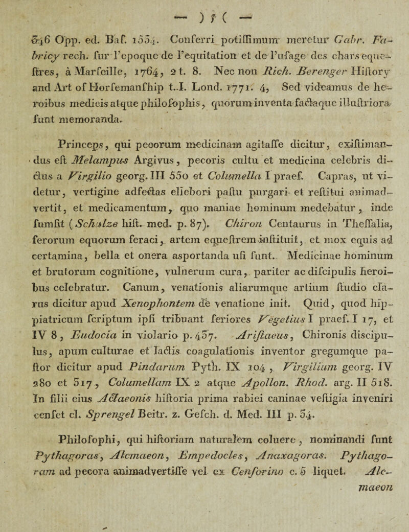 &±6 Opp. ed. Baf. 1004. Conferri potiffimunr meretur Gcibr. Fa-+ bricy rech. fur Tepoque de 1’equitation et deTufiage des charseque- fires, a Marfeille, 1764, 2t. 8. Nec non Rich. Berenger Hiftory and Art of Horfemanfhip t..I. Lond. 1771. 4, Sed videamus de he¬ roibus medicis atque philofophis, quorum inventa fa&aque illuftriora- funt memoranda. Princeps, qui peoorum medicinam agitaffe dicitur, exiftiman- dus elt Melampus Argivus, pecoris cultu et medicina celebris di¬ ctus a Virgilio georg. III 55o et Columella I praef. Capras, ut vi¬ detur, vertigine adfectas ellebori paftu purgari et reftitui animad¬ vertit, et medicamentum , quo maniae hominum medebatur , inde fumlit (Schalze hift. med. p. 87)» Chiron Centaurus in Tlieffalia, ferorum equorum feraci, artem equeftrem inftituit, et mox equis ad certamina, bella et onera asportanda uli funt. Medicinae hominum et brutorum cognitione, vulnerum cura, pariter acdifcipulis heroi¬ bus celebratur. Canum, venationis aliarumque artium ftudio cla¬ rus dicitur apud Xenophontem db venatione init. Quid, quod hip- piatricum fcriptum ipli tribuant feriores Vegetius I praef. I 17, et IY 8, Eudocia in violario p. 407. Ariftaeus, Chironis discipu¬ lus, apum culturae et labiis coagulationis inventor gregumque pa¬ llor dicitur apud Pindarum Pyth. IX 104 , Virgilium georg. IV 380 et 017 7 Columellam IX 2 atque A polion. Rhod. arg. II 518. In filii cius A&aeonis hiftoria prima rabiei caninae vefiigia inveniri ecnfet cl. Sprengel Beitr. z. Gefch. d. Med. III p. 54. Philofophi, qui hiftoriam naturalem coluere, nominandi funt Pythagoras, Alcmaeon, Empedocles, Amtxagoras. Pythago- ram ad pecora animadverti-fie vel ex Cenforino c. 5 liquet Alc¬ maeon