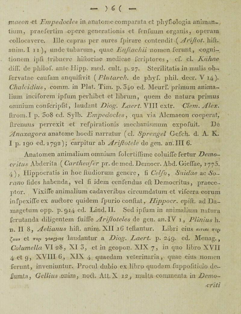 fncieon et Empedocles in anatome comparata ct phybologia animan¬ tium, praefertim opere generationis et fenfuum organis , operam collocavere. Ille capras per aures fpirare contendit ( Arijtot. liift. a irim. I 11) , unde tubarum, quae Eujiachii nomen ferunt, cogni¬ tionem ipfi tribuere hiftoriac medicae fcriptores , cf. cl. Kuhne dilf. de philof. ante Hipp. med. cult. p. 27. Sterilitatis in mulis ob- fervatae cautam anquifivit (Plutarch. de phyf. phil. decr. V 14)- Chalcidius, comm. in Piat. Tim. p. 540 ed. Meurf. primum anima¬ lium inciforem ipfum perbibet et librum, quem de natura primus omnium confcrip (it, lauda ni Diog. Eaert. VIII extr. Clem. silex. firom.I p. 5o8 ed. Sylb. Empedocles, qua via Alcmaeon coeperat, lirenuus perrexit et refpirationis mechanismum cxpofuit. De Anaxcigora anatome hoedi narratur (cl. Sprengel Gefch. d. A. K. I p. 190 ed. 1792); carpitur ab Arijlolele de gem an. III 6. Anatomen animalium omnium folertillkne coiuilTe fertur .Demo¬ critus Abderita ( Cartheufer pr. de med. Democr. Abd. Gielfae, 1770. 4), Hippocratis in hoc Itudiorum genere, fi Celfo, Suidae ac So¬ rano Udes habenda, vel fi idem cenfendus eft Democritus, praece¬ ptor. YixilTe animalium cadaveribus circumdatum et vifeera eorum infpexilfeex auclore quidem fpurio conftat, Hippocr. epift. ad Da- magetuin opp. p.914. ed. Lind. II. Sed ipfum in animalium natura fcrutanda diligentem fuiffe Ariftoteles de gen. an. IY 1, Plinius h. n. II 8, Aelianus liift. anim. XII 16 teftantur. Libri eius uintu tam et 7ri9i ywfrw laudantur a .Diog. Laert. p. 249. ed. Menag., Columella VI 28, XI o, et in geopon. XIX 7, in quo libro XVII 4 et 9, XVIII 6, XIX 4 quaedam veterinaria, quae eius nomen ferunt, inveniuntur. Procul dubio ex libro quodam fuppofiticio de- Xumta, Gellius enim, 110et. Att.X 12, multa commenta m Ectiio- rCfiti I