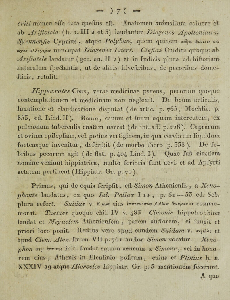 erit i nomen elle data queftus eft. Anafomen animalium coluere et ab Ariftotele (ii. a..III 2 et 5) laudantur Diogenes Apolloniates, Syennenjis Cyprius , atque Polybus y quem quidem uify* qvcnzov oiyxv sxxtyiucv nuncupat Diogenes Laert. Ctefias Cnidius qiroque ab Ariftotele laudatur (gen. an. II 2 ) et in Indicis plura ad liiftoriam naturalem foedantia, ut de afluis filyeftribus, de pecoribus dome- fticis, retulit. Hippocrates Cous, verae medicinae parens, pecorum quoque contemplationem et medicinam non neglexit. De boum articulis, luxatione et claudicatione disputat (de artic. p. 760, Moehlic. p. 855, ed. Lind. II ). Boum, canum et fuum aquam intercutem, ex pulmonum tuberculis enatam narrat ( de int. afF. p.226). Caprarum et ovium epilepFiam, vel potius vertiginem, in qua cerebrum liquidum foetens que invenitur, deferibit (de morbo Ciero p. 558 ). De fe¬ bribus pecorum agit (deflat, p. 404 Lind. I). Quae fub eiusdem nomine veniunt hipp i atri ca, multo ferioris funt aevi et ad ApFyrti aetatem pertinent (Hippiatr. Gr. p.70 )> Primus, qui de equis fcripfit, eFt Siinon Atbenienfis , a Xeno¬ phonte laudatus, ex quo Iui. Pollux I 11 , p. 5i — 55 ed. Seb. plura refert. Sui das v. Kiuw eius <W«cr*e?r«!y pifizuv $-uvp*<ncv comme¬ morat. Tzetzes quoque chil. IV v. 485 Cimonis liippotropbion laudat et Megaclem Atiienienfem , parem audorem, ei iungit et priori loco ponit. Rectius vero apud eundem Suidam v. et apud Clem. Alex, ftrom, VII p. 761 anclor Simon vocatur. Xeno~ phon invnKr,*; init, laudat equum aeneum a Simone, vel in hono¬ rem eius , Athenis in Eleufinio politum, cuius et Plinius h. n XXXIV 19 atque Hierocles hippiatr, Gr. p. 5 mentionem fecerunt. A quo