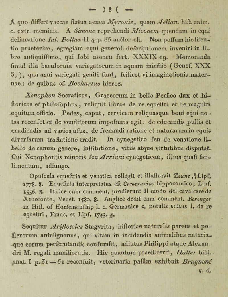 A quo differt vaccae flatua aenea Myronis, quam Aelian. hiir. anim. Co extr. meminit. A Simone reprehendi Miconem quendam in equi delineatione Iui. Pollux II 4 p» 8’5 auclor eft. Non poffum hicfilen— lio praeterire., egregiam .equi genero Ii defer iptionem inveniri in li¬ bro antiquiflimo, qui lobi nomen fert, XXXIX 19. Memoranda fimul illa baculorum variegatorum in aquam inie&io (Genef. XXX £7), qua agni variegati geniti funt, fcilicet vi imaginationis mater¬ nae : de quibus cf. Bochcirtus hieroz. Xenophon Socraticus, Graecorum in bello Perfico dux et hi- ftoricus et philofophus , reliquit libros de re equeftri et, de magiftri .equitum officio. Pedes, caput, cervicem reliquasque boni equi no¬ tas recenfetet de venditorum impofturis agit: de educandis pullis et erudiendis ad varios ufus, de frenandi ratione et naturarum in equis diverfarum tradatione tradit. In cynegetico feu de venatione li¬ bello de canum genere, inftitutione, vitiis atque virtutibus disputat. Cui Xenophontis minoris feu Arriani cynegeticon, illius quali fici- limentum, adiungo. Opufcula equeftria et venatica collegit et illuftravit Zeune,* Lipf. 5778» 8* Equeftria interpretatus eft Camerarius hippocoinico, Lipf. 1556. 8* Italice cuni comment* prodierunt II modo dei cavalcarede Xenofonte, Venet. 1580. 8» Anglice dedit cmn comment» Berenger in Hjlt, of Horfemanfhip 1* c. Germanice c. notulis.editus 1» de re equeftri, Franc* et Lipf* 1743. 4* Sequitur Ariftoteles Stagyrita, hiftoriae naturalis parens et po- fterorum antefignanus, qui vitam in incidendis animalibus naturis¬ que eorum perferutandis confumfit, adiutus Philippi atque Alexan¬ dri M. regali munificentia. Hic quantum praeftiterit, Haller bibi, unat. I p. 3.i — 5.1 recenfuit, veterinaria paffim exhibuit Brugnond v. d.