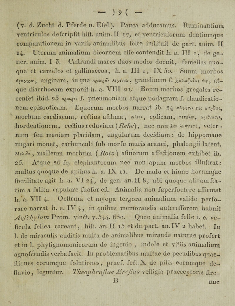 (v. d. Zaclit d. Pferde u. Efel). Pauca adducamus. Ruminantium ventriculos defcriplit liift. anim. II 17, et ventriculorum dentiumque comparationem in variis animalibus fcite inftituit de part. anim. II 14. Uterum animalium bicornem efFe contendit h. a. III 1, de ge¬ ner. anim. I 5. Caftrandi mares duos modos docuit, femellas quo¬ quo et camelos et gallinaceos, li. a. III 1, IX 5o. Suum morbos •> anginam, in qua Xiyireu, grandinem f. 'xxXa&his »«?, at¬ que diarrhoeam exponit h. a. VIII 21: Boum morbos gregales re- cenfet ibid. 25 x^ttv^p f. pneumoniam atque podagram f. claudicatio¬ nem epizootieam. Equorum morbos narrat ib. 24 m Ku^hxsf 311 orbum cardiacum, reRius aftbma, uxtcw, colicam, rsretuv, hordeationem, redtius reduviam [Rehe), nec non secu xvTrrzm, veter¬ num feu maniam placidam, ungularum decidium: de hippomane nugari monet, carbunculi fub morfu muris aranei, pbalangii latent* malleum morbum (Rotz) alinorum affedtionem exhibet ib, 25. Atque 26 fq. elephantorum nec non apum morbos illuftrat: inultus quoque de apibus h. a. IX 11* De mulo et hinno horumque fterilitate agit b. a. VI 24, de gen. an. II 8, ubi quoque afinamlta- tim a falitu vapulare fuafor eft. Animalia non fuperfoetare affirmat h/a. VII 4. Oeftrum et myopa tergora animalium valide perfo¬ rare narrat h. a. IV 4, in quibus memorandis anteceffiorem habuit yl e f chylum Proni. vindt. v. 544. 65o. Quae animalia felle i. e. ve- ficula fellea careant, bift. an. II i5 et de pari. an. IV 2 habet. In 1. de miraculis auditis multa de animalibus miranda naturae profert et in 3. pliyfignomonicorum de ingenio , indole et vitiis animalium agnofeendis verba facit. In problematibus multae de pecudibus quae- flienes eorumque folutiones, praef. fect. X de pilis eorumque de¬ fluvio, leguntur. Theophraftus Erefius veftigia praeceptoris Itre- B nue