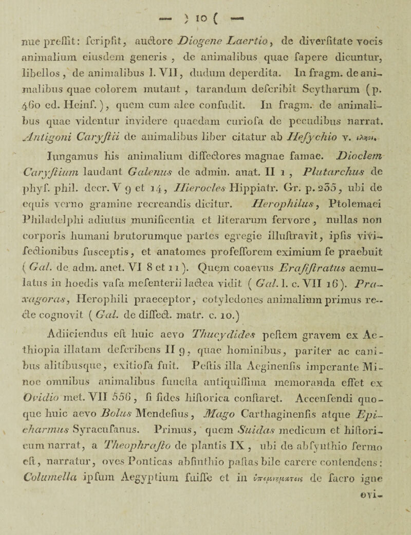 nue preflit: fcripfit , auctore Diogene Laertio > de di ver fit at e vocis animalium eiusdem generis , dc animalibus quae fapcre dicuntur, libellos, de animalibus 1. VII, dudum deperdita. In fr a gm. de ani¬ malibus quae colorem mutant , tarandum defcribit Scytharum (p. 460 cd. Heinf.), quem cum alce confudit. In fragm. de animali¬ bus quae videntur invidere quaedam curiofa de pecudibus narrat. Antigoni Caryfiii de animalibus liber citatur ab ITeJychio v. Iungamus his animalium diffectores magnae famae. JDioclem Caryfiium laudant Galenus de admin. anat. II 1 , Plutarchus de pliyf. pliil. decr. V 9 et 14, Hierocles Hippiatr. Gr. p. 255, ubi de equis verno gramine recreandis dicitur. Herophilus, Ptolemaei Philadelphi adiutus munificentia et literarum fervore , nullas non corporis humani brutorumque partes egregie illuftravit, ipfis vivi- fedtionibus fusceptis, et anatomes profelforem eximium fe praebuit ( Gal. de. adm. anet. VI 8 et 11). Quem coaevus Erajifiratus aemu¬ latus in hoedis vafa mefenterii lactea vidit ( Gal. 1. c. VII 1G). Pra- xcigoras, Herophili praeceptor, cotyledones animalium primus re¬ cte cognovit ( Gal. de differt, matr. c. 10.) Adiiciendus eft huic aevo Thucydides peftem gravem ex Ae¬ thiopia illatam deferibens II 9, quae hominibus, pariter ac cani¬ bus alitibus que, exitiofa fuit. Peltis illa Aeginenfis imperante Mi¬ noe omnibus animalibus fune ha antiqulflima memoranda effet ex Ovidio met. VII 556, li fides hiflorica conflaret. Accenfendi quo¬ que huic aevo Bolus Mendelius, Mago CarthaginenUs atque Epi¬ charmus Syracufanus. Primus, quem Suidas medicum et hiftori- cum narrat, a Theophrajio de plantis IX, ubi de abfynthio fermo eft, narratur, oves Ponticas abfinthio paftas bile carere contendens: Columella ipfum Aegyptium fiiiUe et in CTre^^xTca de facro igne ©vi-