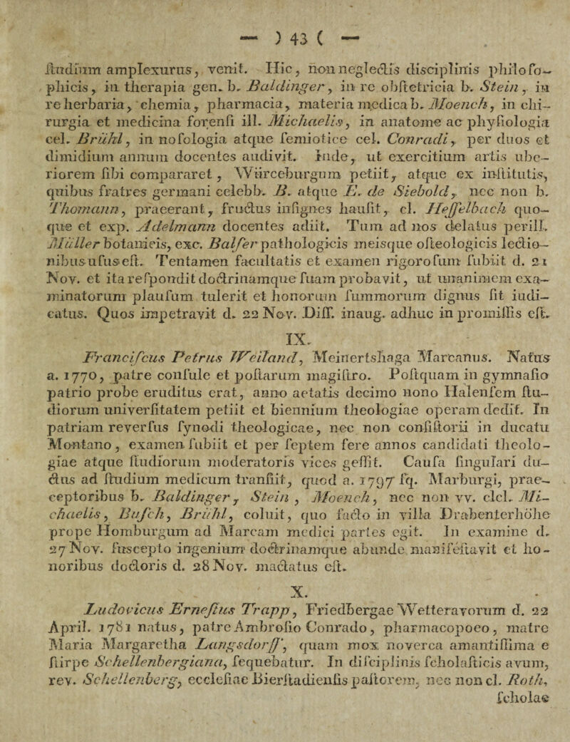 iindimrt amplexuras, venit. Hic, rionnegieclis disciplinis p-hiiofo— pliicis, in therapia gem b- Baldinger , in re ohltetricia b. Stein ,. in re herbaria > chemia , pharmacia, materia medica h-Moench, in chi¬ rurgia et medicina for/enfi ili. Michaelis, in anatome ac phyhologia ceL Briihl, in nofologia atque femiotice cel. Conradi, per duos et dimidium annum docentes audivit, inde, ut exercitium artis ube¬ riorem libi compararet, Wiirceburgum petiit, atque ex inftitutis, quibus fratres germani celebb, B, atque E. de Siebold r nec non lx Thomann, praeerant, frudius inlignes haulit, cl. JleJJelbach quo¬ que et exp. Adelmcinn docentes adiit. Tum ad nos delatus perilL JMuller botanicis, exc. Balfer pathologicis meisque ofteologicis lectio- nibus ufuseft. Tentamen facultatis et examen rigoro funi fubiit d. 21 Nov. et ita refpondit doctrinamque fuam probavit, ut unanimem exa¬ minatorum plaufum tulerit et honorum fummorum dignus Iit i udi— catus. Quos impetravit d- 22 No v. JDiiT. inaug. adhuc in proiniilis elL IX. Franci Ceus Petrus TVeiland, Meinertshaga Mare anus. Natus a. 1770, patre confule et poliarum inagiltro. Poltquam in gymnafio patrio probe eruditus erat, anno aetatis decimo nono Halenfem (lu¬ diorum univerlitatem petiit et biennium theologiae operam dedit. In patriam re ver fus fynodi theologicae, nec non confiftorii in ducatu Montano, examen fubiit et per feptem fere annos candidati tlieolo- giae atque fludiorum moderatoris vices gellrt. Caufa lingulari du¬ ellis ad ftudium medicum tranliit, quod a. 1797 fq. Marburgi, prae¬ ceptoribus b. Baldinger 7 Stein , Moeuch, ncc 11011 vv. clcL Mi¬ chaelis , Bufch, Briihl, coluit, quo facio in villa D rabent er h ohe prope Homburgum ad Maream medici partes egit. In examine d. 27 Nov. fuscepto ingenium doefcrinamque abunde maiiifeiiavit et ho¬ noribus doctoris d. 28 Nov. mactatus elt* X. Ludovicus Frneftus 7rrapp, Friedbergae Wetteravorum d. 22 April. 3781 natus, patreAmbroiio Conrado, pharmacopoeo, matre Maria Margaretha Langsdorquam mox noverca amantillima e ftirpe Scheilenbergiana, fequebatur. In diiciplinis feholalticis avum, rev. Schellcnberg, ecclefiae liieriiadienhs paftorem; nec noncl. Roth, fchola®