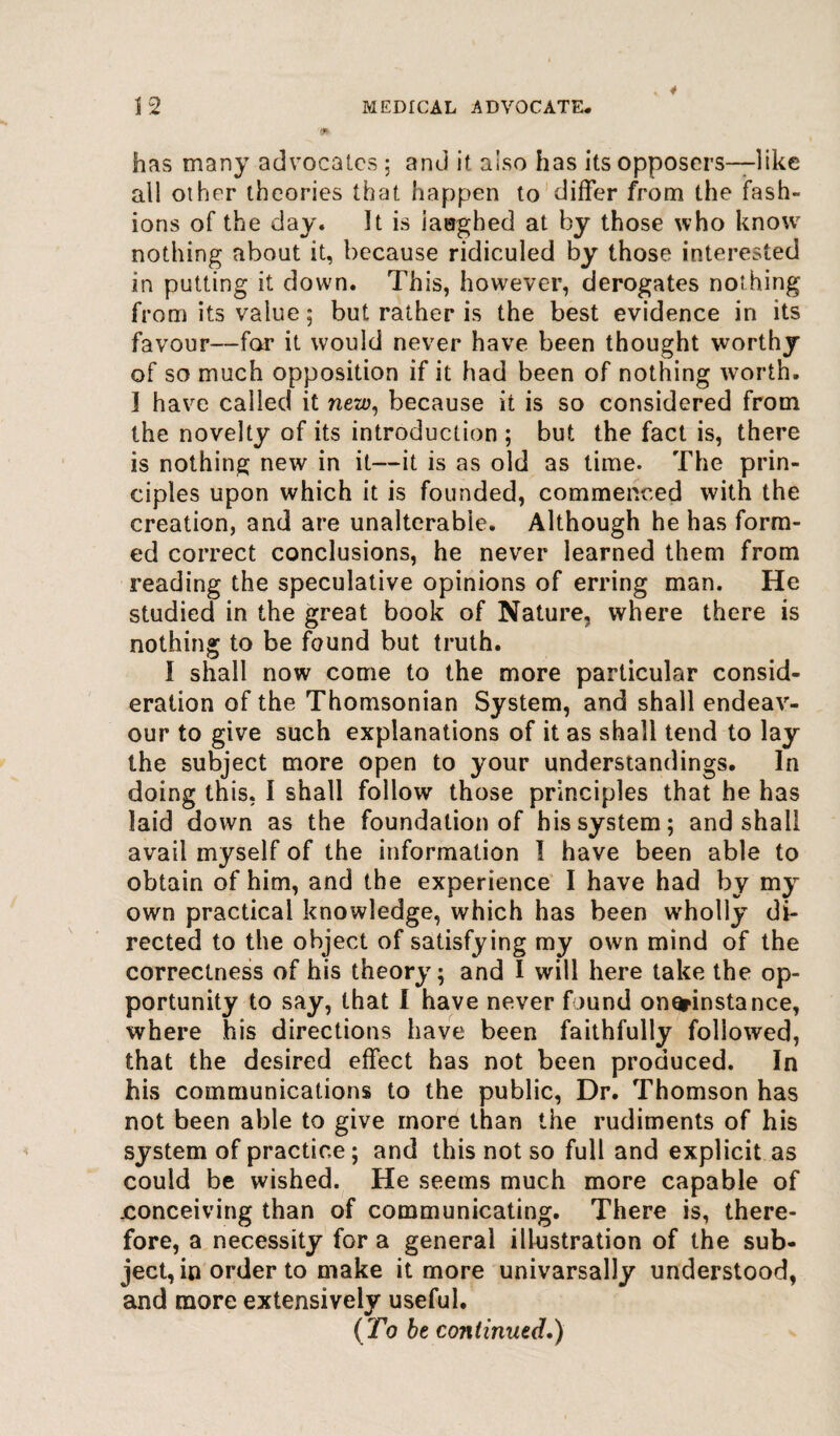 has many advocates ; and it also has its opposers—like all other theories that happen to differ from the fash¬ ions of the day. It is iaughed at by those who know7 nothing about it, because ridiculed by those interested in putting it down. This, however, derogates nothing from its value 5 but rather is the best evidence in its favour—for it would never have been thought worthy of so much opposition if it had been of nothing worth. I have called it new, because it is so considered from the novelty of its introduction ; but the fact is, there is nothing new in it—it is as old as time. The prin¬ ciples upon which it is founded, commenced with the creation, and are unalterable. Although he has form¬ ed correct conclusions, he never learned them from reading the speculative opinions of erring man. He studied in the great book of Nature, where there is nothing to be found but truth. I shall now come to the more particular consid¬ eration of the Thomsonian System, and shall endeav¬ our to give such explanations of it as shall tend to lay the subject more open to your understandings. In doing this, I shall follow those principles that he has laid down as the foundation of his system; and shall avail myself of the information I have been able to obtain of him, and the experience I have had by my own practical knowledge, which has been wholly di¬ rected to the object of satisfying my own mind of the correctness of his theory; and I will here take the op¬ portunity to say, that I have never found onorinstance, where his directions have been faithfully followed, that the desired effect has not been produced. In his communications to the public, Dr. Thomson has not been able to give more than the rudiments of his system of practice; and this not so full and explicit as could be wished. He seems much more capable of .conceiving than of communicating. There is, there¬ fore, a necessity for a general illustration of the sub¬ ject, in order to make it more univarsally understood, and more extensively useful. (To be co?Uinued.)