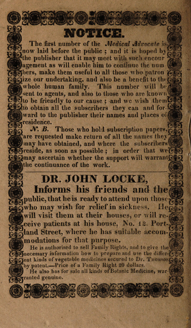 NOTICE! The first number of the Medical Advocate isji now laid before the public ; and it is hoped byf^ the publisher that it may meet with such encour agemeut as will enable him to continue the num-ffl hers, make them useful to all those who patron ^ iize our undertaking, and also be a benefit to thejg whole human family. This number will br|| sent to agents, and also to those who are knownJ§ to be friendly to our cause ; -and wc wish them& !to obtain all the subscribers they can and for (ward to the publisher their names and places olm [residence. g! i JV*. B. Those who hold subscription papers,U ‘are requested make return of all the names fheyjs (may have obtained, and where the subscribers® [reside, as soon as possible : in order that we§ Imay ascertain whether the support will warranty it he continuance of the work. m | DR. JOHN LOCKE, | I Informs his friends and thei ^public, that he is ready to attend upon those IqwIio may wish for relief in sickness, lie, Swill visit them at their houses, or will re- Sceive patients at his house, No. 13. Port-, inland Street, where he has suitable accom- ^modations for that purpose. He is authorised to sell Family Rights, and to give tlie ^[necessary information how to prepare and use the differ- i£lent kinds of vegetable medicines secured to Dr. Thomson ggby patent.-—Price of a Family Right 20 dollars. He also has for sale all kinds of Botanic Medicine, war- granted genuine. •f T I ' i (t f) \