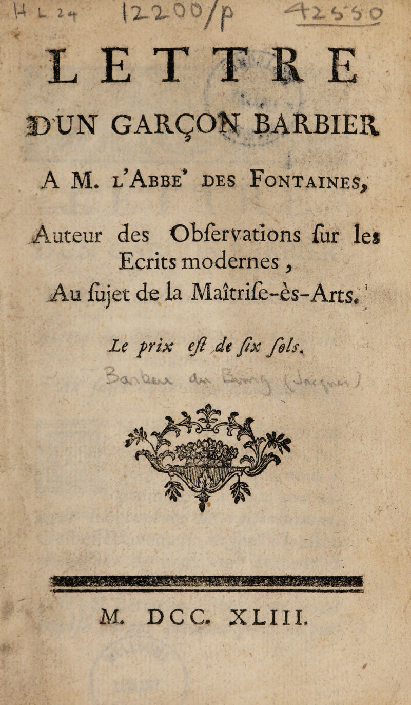 >4 U P IX X ' >/p LETTRE D'UN BARBIER A M. l’Abbe’ des Fontaines; Auteur des Obfèrvatîons fur les Ecrits modernes, Au lùjet de la Maîtril'e-ès-Arts. ' Le frîx ejî de J7x fols. M. DCC. XLIIL