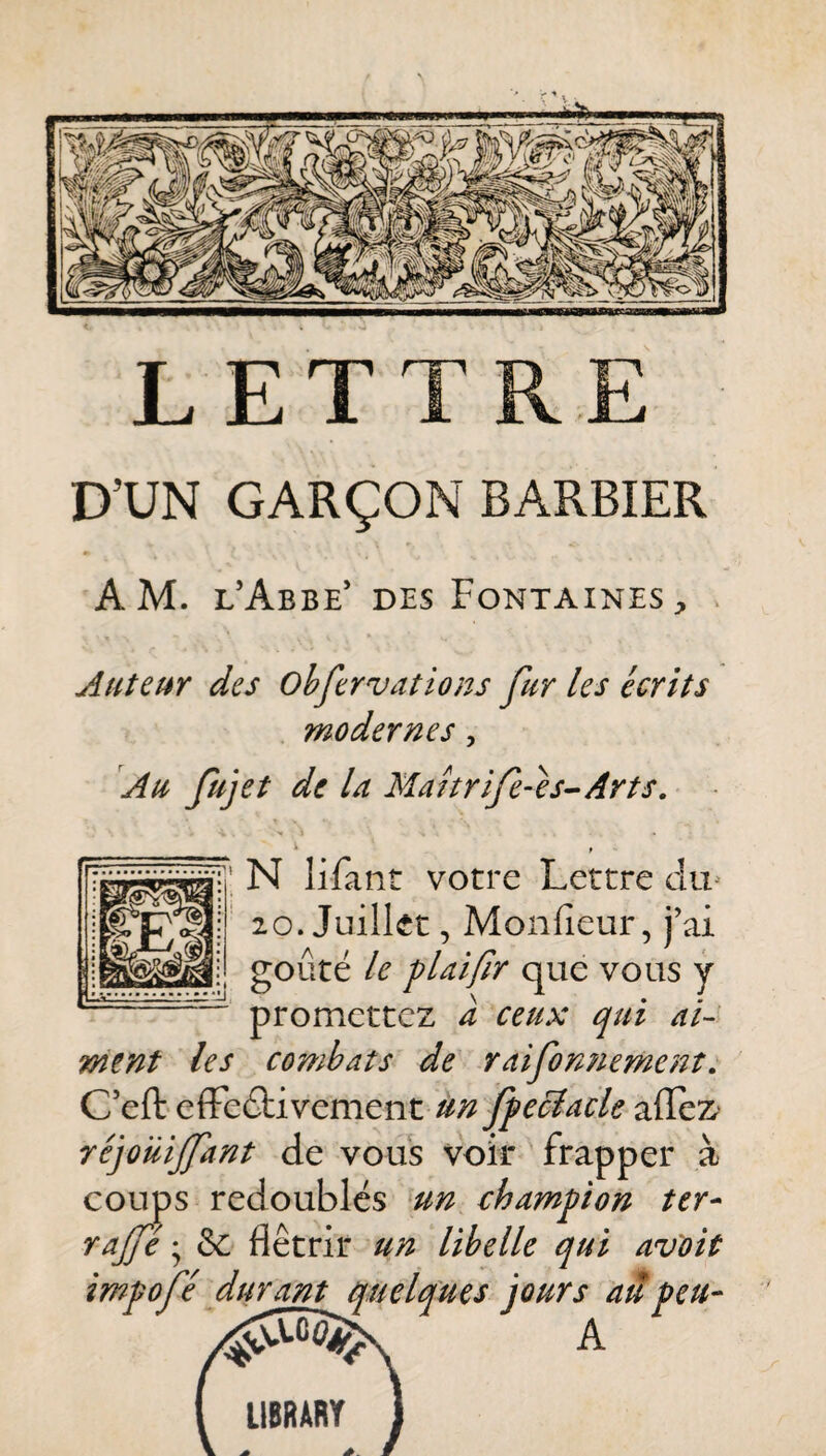 LETTRE D’UN GARÇON BARBIER AM. l’Abbe* des Fontaines, Auteur des Ohfervations fur les écrits modernes, Au fujet de la Mahrife-es^Arts. ^1 * r N lifant votre Lettre du^ 20. Juillet, Monfieur, j’ai goûté le plaifr que vous y promettez a ceux qui ai¬ ment les combats de r ai fortement, C’eft efFeétivementAJ;^ ffeciacle réjoilijfant de vous voir frapper à cotTps redoublés un champion ter- yajfé & flétrir un libelle qui avoit impofé durant quelques jours aâpeu- A LIBRARY