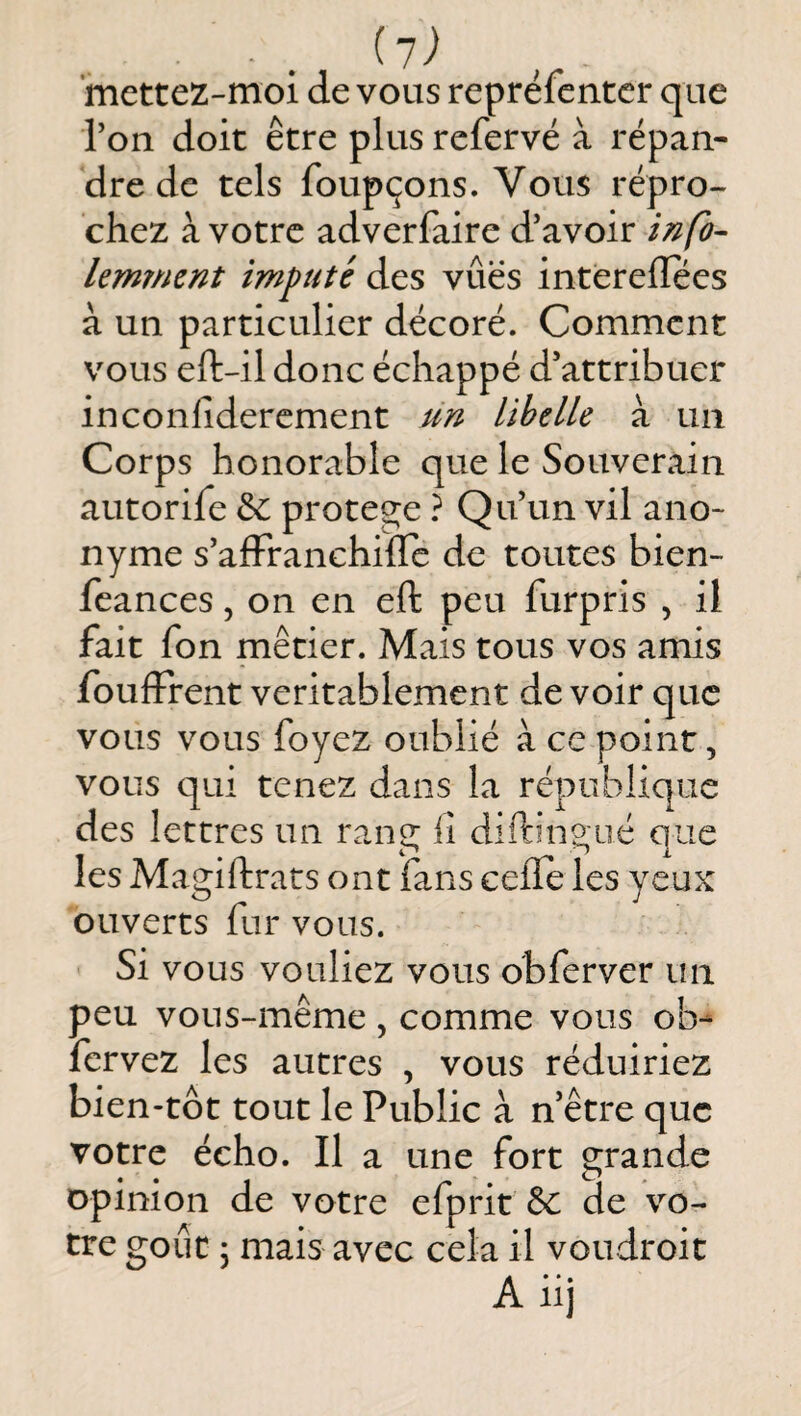 ■ . *mettez-moi de vous reprélentcr que ron doit être plus refervé à répan¬ dre de tels foupçons. Vous repro¬ chez à votre adverfaire d’avoir infb- lemmcnt imputé des vues intèrelîees à un particulier décoré. Comment vous eft-il donc échappé d’attribuer inconfidercment un libelle à un Corps honorable que le Souverain autorife & protégé ? Qu’un vil ano¬ nyme s’afFranchifle de toutes bien- feances, on en eft peu furpris , il fait fon métier. Mais tous vos amis foulFrent véritablement de voir que vous vous foyez oublié à ce point, vous qui tenez dans la république des lettres un rang lî diftingué que les Magiftrats ont fans celle les yeux ouverts fur vous. Si vous vouliez vous obferver un peu vous-même , comme vous ob- fervez les autres , vous réduiriez bien-tôt tout le Public à n’être que votre écho. Il a une fort grande opinion de votre efprit & de vo¬ tre goût 5 mais avec cela il voudroit A iij