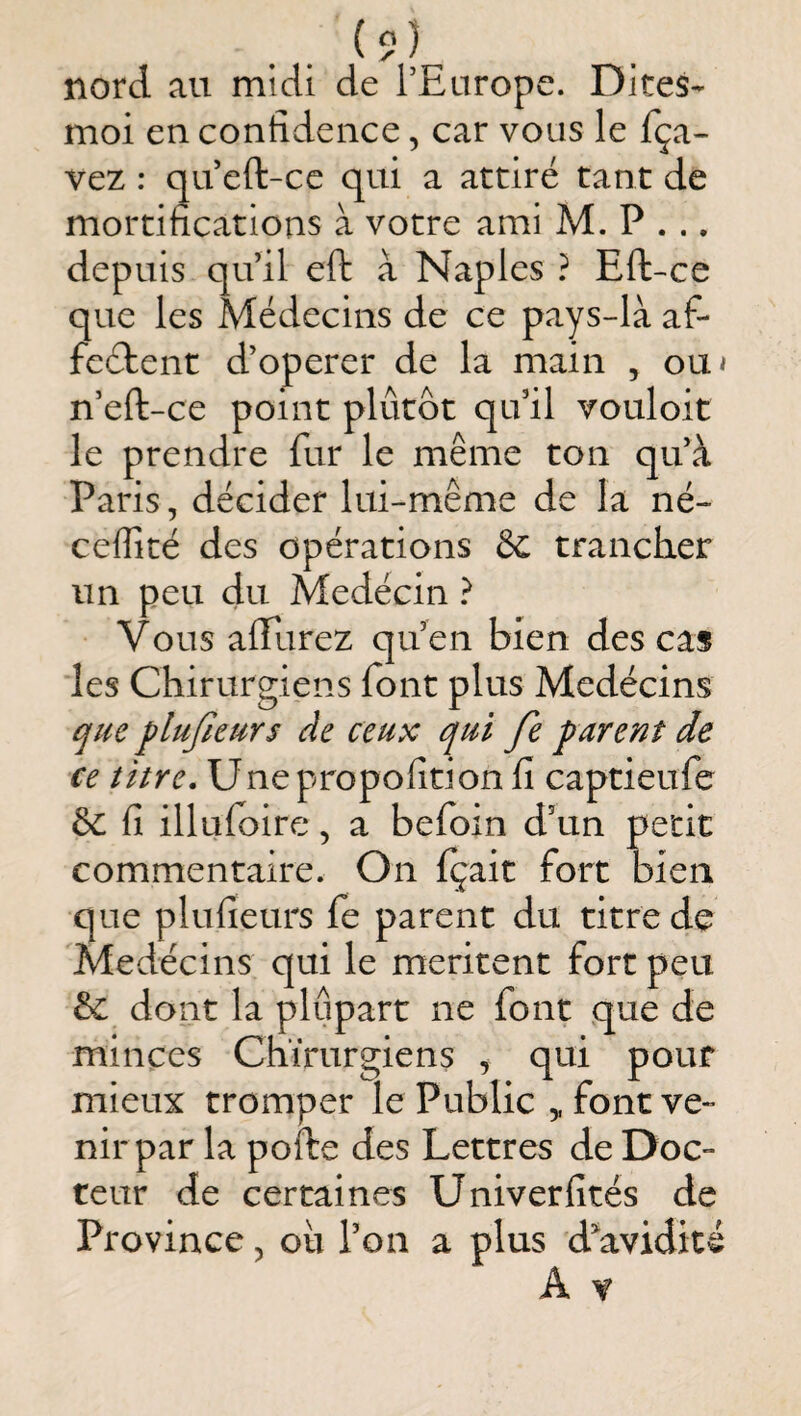 nord au midi de l’Europe. Dites- moi en confidence, car vous le fça- vez : qu eft-ce qui a attiré tant de mortifications à votre ami M. P . .. depuis qu’il eft à Naples ? Eft-ce que les Médecins de ce pays-là af- fcélent d’operer de la main , ou< n’eft-ce point plutôt qu’il vouloit le prendre fur le même ton qu’à Paris, décider lui-même de la né- ceflité des opérations êc trancher un peu du Medécin} Vous aftlirez qu’en bien des cas les Chirurgiens font plus Medécins ^ue flufieurs de ceux qui fe parent de ce titre, Unepropofidon fi captieufe & fi illufoire, a befoin d’un petit commentaire. On fçait fort bien que plufieurs fe parent du titre de Medécins qui le méritent fort peu ôc dont la plupart ne font que de minces Chirurgiens ^ qui pour mieux tromper le Public ,, font ve¬ nir par la pofte des Lettres de Doc¬ teur de certaines Univerfités de Province, oh l’on a plus d^avidité