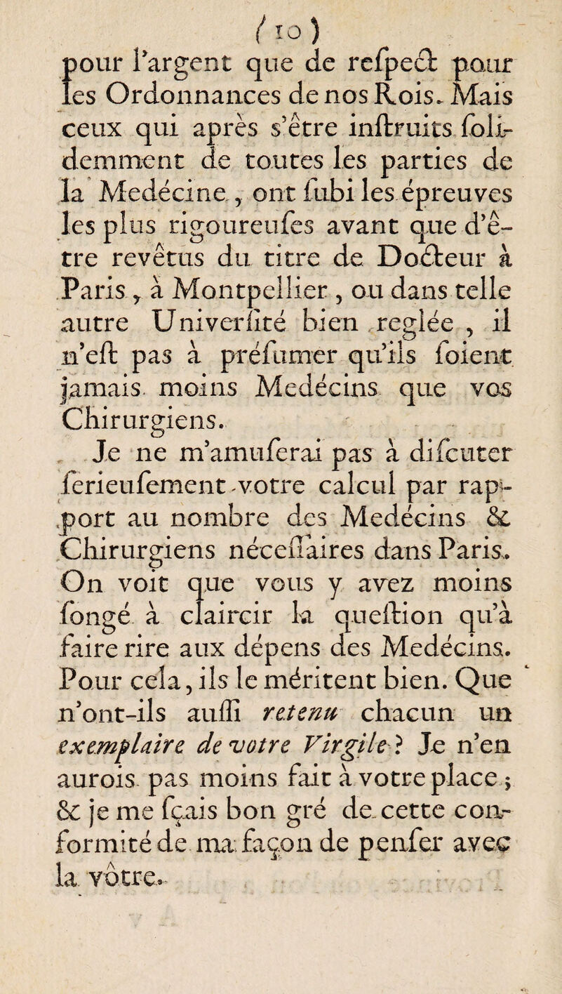 { lo) {)Our l’argent que de rcfpeâ; pour es Ordonnances de nos Rois. Mais ceux qui après s’être inftruits foli- demment de toutes les parties de la Medëcine, ont fubi les épreuves les plus rigoureufes avant que d’ê¬ tre revêtus du titre de Dodteur à Paris ^ à Montpeliier , ou dans telle autre Univerlîté bien regiée , il ii’efi: pas à préfumer qu’ils foient jamais moins Médecins que vos Chirurgiens. Je ne m’amuferai pas à difcutcr ferieufement votre calcul par rapw .port au nombre des Medécins & ,Cliirurgiens nécellaires dans Paris. On voit que vous y avez moins fongé à claircir la quellion qu’à faire rire aux dépens des Medécins. Pour cela, ils le méritent bien. Que ' n’ont-ils auflî retenu chacun un exemfUire de votre Virgile } Je n’en aurois pas moins fait à votre place.; 6c je me fçais bon gré de. cette con¬ formité de im façon de penfer avec la votre.