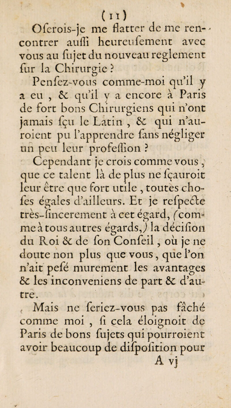 (il) Olcrois-jc me flatter de me rcn- ^ contrer aufli heureufement avec vous au fujet du nouveau reglement fur la Chirurgie ? Penfez-vous comme-moi qifil y a eu 5 & quil y a encore à Paris de fort bons Chirurgiens qui n ont jamais fçu le Latin , & qui ifau- roient pu l’apprendre fans négliger un peu leur profelTion ? Cependant je crois comme vous , que ce talent là de plus ne fçauroit leur être que fort utile , toutes cho¬ ies égales d’ailleurs. Et je refpeêfe très-fincerement à cet égard, (com¬ me à tons antres égards,) la décifion du Roi & de fon Confeil, oii je ne doute non plus que vous, que l’on n’ait pefé mûrement les avantages èc les inconveniens de part & d’au¬ tre. > , Mais ne feriez-vous pas fâché comme moi , fi cela éloignoit de Paris de bons fujets qui pourroient avoir beaucoup de dilpofition pour