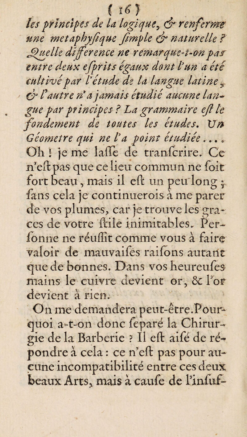 C I^} les principes de la logique^ renferma une rnetaphyfiqm Jimple naturelle f .Quelle différence ne remarque-uonpar entre deux efprits égaux dont lun a été cultivé par l'étude de la langue latine C? C autre n* a jamais étudié aucune lan« gue par principes i La grammaire eff te fondement de toutes les études. Vn Géomètre qui ne l'a point étudiée.... Oh ! je me lalTc de tranferire. Ce n’eft pas que ce lieu commun ne foie fort beau, mais il eft un peudong 9 fans cela je continuerois à me parer de vos plumes> car je trouve les grâ¬ ces de votre ftile inimitables. Per- fonne ne réuflît comme vous à faire valoir de mauvaifés raifons autarît que de bonnes. Dans vosheureufes mains le cuivre devient or, & Tor devient à rien. On me demandera peut-être.Pour¬ quoi a-t-on donc feparé la Chirur¬ gie de la Barberie ? Il eft aifé de ré¬ pondre à cela : ce n’eft pas pour au¬ cune incompatibilité entre ces deux beaux Arts^ mais à caufe de Pinllifo