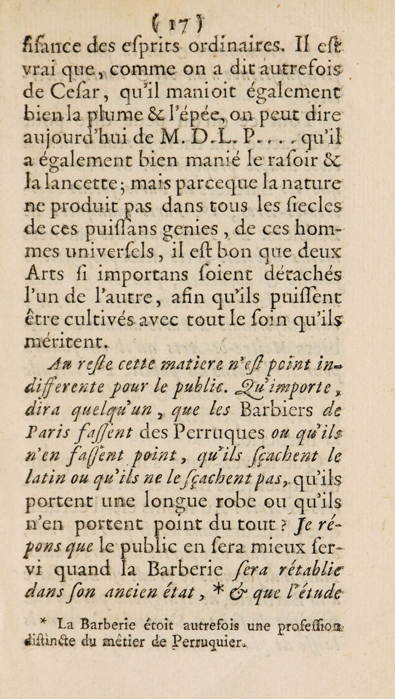 {^7) . fîfance des efprirs ordinaires. Il cft vrai que, comme on a die autrefois deCefar, qu’il manioit également bien la plume & Tépéc, o,n peut dire aujourd’hui de M. D.L. P.. . . qu iî a également bien manié le rafoir 5c la lancette ; mais pareeque la nature ne produit pas dans tous les fiecles de CCS puiflans genies , de ces hom¬ mes univerfcls, il eft bon que deux Arts 11 importans foient détachés Tun de l’autre, afin qu’ils ptiiffent être cultivés avec tout le foin qu’ils méritent. J» rtjle cette maîîere n'ejlpeint în~y diffère fit e ]pour le public. importe ^ dira quelquun , que les Barbiers de Taris fajjent des Perruques ou quils rien faljent p (tint y quils fçaehent le latin ou quils ne le fçaehent paSy,ç^[\s portent une longue robe ou qu’ils n’en portent point du tout ? Je ré¬ pons que le public en fera mieux fer^ vi quand la Barberie fera rétablie dans fon ancien état y * & que rétude ^ La Barberie étoît autrefois une profelïioü;' ^iiViniae du métier de Perru<iuiera,