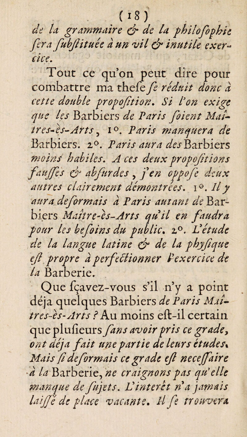 de U grammaire é* de U philofo^hh fera fubjïitnée à un vil é inutile exer-- eice. Tout ce quon peut dire pour combattre ma thefe fe réduit donc d cette double Ÿi^opoftion. Si don exige que les Barbiers de Paris fient Maé^ tres^eS’-Arts ^ Paris manquera de Barbiers, Paris aura des^zxhïtxs moins habiles» A ces deux fropofitions faujfes cés abfurdes , j en oppofc deux autres clairement démontrées» Il y aura^defrmais a Paris autant de Bar¬ biers Matîre-es--Arts quil en faudra pour les befoins du public^ Vétude de la langue latine ds de la phjfique ejl^propre d perfeéiionner dexercice de la Barberie. Que fçavez-vous s’il n’y a point déjà quelques Barbiers de Paris Afj/- tres-es-Arts I Axx moins eft-il certain que plufieurs fans avoir pris ce grade y ont déjà fait une partie de leurs études% Mais fi déformais ce grade ejl necejfaire la Barberie, craignons pas qu'elle manque de fujets, Üinteret n a jamais laijfé de place vacante* Il fe trouvera