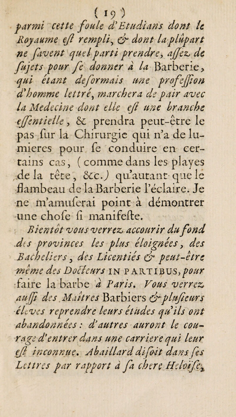 farmi cette foule d'Etudians dont îc Royaume ejl rempli ^ & dont la plupart ne favent quel parti prendre y affez, de fujets four fe donner a la Barberie, qui étant déformais une profejfion dd'jomme lettré^ marchera d.e pair avec la Medecine dont elle eji une branche ejfentielle, &: prendra peut-être le pas fur la Chirurgie qui n'a de lu¬ mières pour fe conduire en cer¬ tains cas, ( comme dans les playes ,.de la tête, êccj quautant-que le flambeau de la Barberie réclaire. Je •ne nVamuferai point à démontrer une chofe fi manifefte. Bientôt vous verrez, accourir du fond dès provinces les plus éloignées y des Bacheliers, des Licentiés ét peut-être meme des Dochurs in vKKTi'&nSypour •faire la barbe 'd Paris, Fous verrez, aufji des,Mat très Barbiers drplufeurs •éltves reprendre leurs études quils ont abandonnées : d'autres auront le cou¬ rage d'entrer dans une carrière qui leur ef inconnue, Abaillarddifoitdansfes Lettres par rapport à fa chere Heloife:^