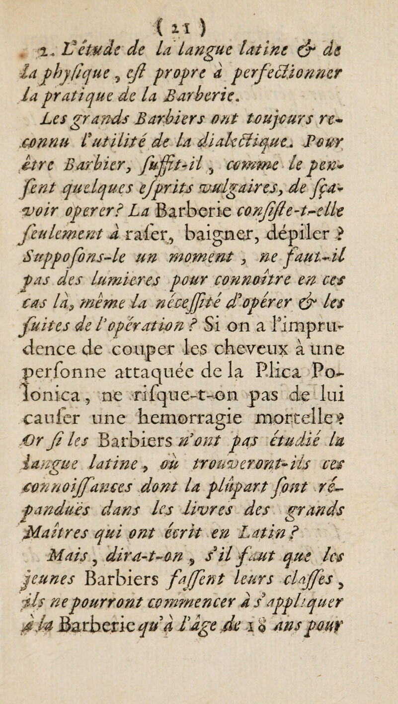 (VI) . 2. 'Cêwdt de La Langue latine ô* de -la fhyfique ^ cfi propre a perfectionner la pratique de la Barherie. Les grands Barbiers ont toujours re* .connu Cutilité de La dïakCîique.» Pour ^etre Barbier^ fufjit-il 5 comme > le pen^ fent quelques e/prits ruuIgalreSy de ^oir opereri La Barberie confifie-tr-ellt feulement J rafer, baigner, dépiler Suppofons^le un moment , ne faut^il pas des lumières pour connaître en ces cas la^ ?nème la nécejfit-é opérer ef les fîtes de topéra:tion ? Si on a limprii^ dence de couper l.e3 cheveux à une perfonne attaquée de la P.lica Po^ îonica, ne rifque-t-Gn p>as de lui caulér une hémorragie mortelles Or fi les Barbiers n'ont pat étudié lu langue latine ^ ou trouveront^iis ces cvnnoijfances dont la plupart font •.r/- pandués dans les livres des grands Maîtres qui ont écrit en Latin p Mais, dira-uon ^ s^'il faut que les jeunes Barbiers fafent leurs cUff 'es ^ ils ne pourront co?nmencer a s'appliquer