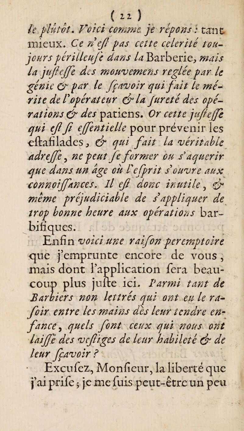 le jjlûtot^ Voici cofnme je répons : tant- mieux. Ce ejl: pas cette célérité tou-^ jourspériileuji dans la Barberie, mais la jujhjje des mouvemens réglée par le génie Cr pctr le fçavoir qui fait le mé-- rite de r opérateur la fur été des opé^ rations & des patiens. Or cette jujiejfe qui eflfi ejfentielle pour prévenir les cftafiladeS;, & q^di fait la véritable adreffe ^ ne peut Je former ou s'aquerir que dans un âge ou refprit souvre aux connoiffances. Il efi donc inutile ^ ^ quer de^ ns bar- bifiques. Enfin voici une raifon peremptoîre que j’emprunte encore de vous , mais dont Tapplication fera beau¬ coup plus jufte ici. Parmi tant de Barbiers non lettrés qui ont eu le ra^ foir entre les mains dés leur tendre en^ fance^ quels font ceux qui nous ont laijfé des vcfitges de leur habileté dn de leur fçAvoir I Exeufez, Monfieur, la liberté que j’ai prife 5 je me fuis peut-être un peu meme préjudiciable de sappli trop bonne heure aux opératiOé