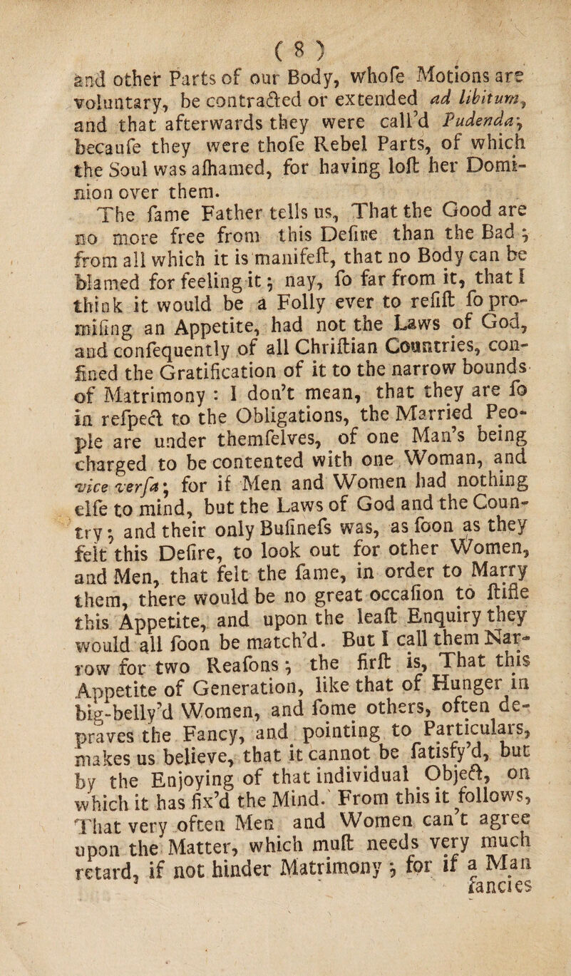 fend other Parts of our Body, whofe Motions are voluntary, be con traded or extended ad libitum, and that afterwards they were call’d Pudenda-, bee a ufe they were thofe Rebel Parts, of which the Soul was alhamed, for having loft her Domi¬ nion over them. The fame Father tells us. That the Good are no more free from this Define than the Bad , from all which it is manife.lt, that no Body can be Mamed for feeling it \ nay, fo far from it, that I think it would be a Folly ever to refill fopro- Eoiftng an Appetite, had not the Laws of God, and confequently of all Chriftian Countries, con¬ fined the Gratification of it to the narrow bounds of Matrimony : I don’t mean, that they are fo in refpecl to the Obligations, the Married Peo¬ ple are under themfelves, of one Man s being charged to be contented with one Woman, and vice verfdj for if Men anci Women had nothing elfe to mind, but the Laws of God and the Coun¬ try ^ and their only Bufinefs was, as (bon as they felt this Delire, to look out for other Women, and Men, that felt the fame, in order to Marry them, there would be no great occafion to ftifle this. Appetite, and upon the lead Enquiry they would all foon be match d. But I call them Nat** row for two Reafons j the firfl is, That this Appetite of Generation, like that of Hunger in big-belly’d Women, and fame others, often de¬ praves the Fancy, and pointing to Particulais, makes us believe, that it cannot be fatisfy d, but by the Enjoying of that individual Object, on which it has fix’d the Mind.' From this it follows, That very often Men and Women can t agree upon the Matter, which mud needs very much retard, if not hinder Matrimony * for if a Man 1 ' ~ fancies