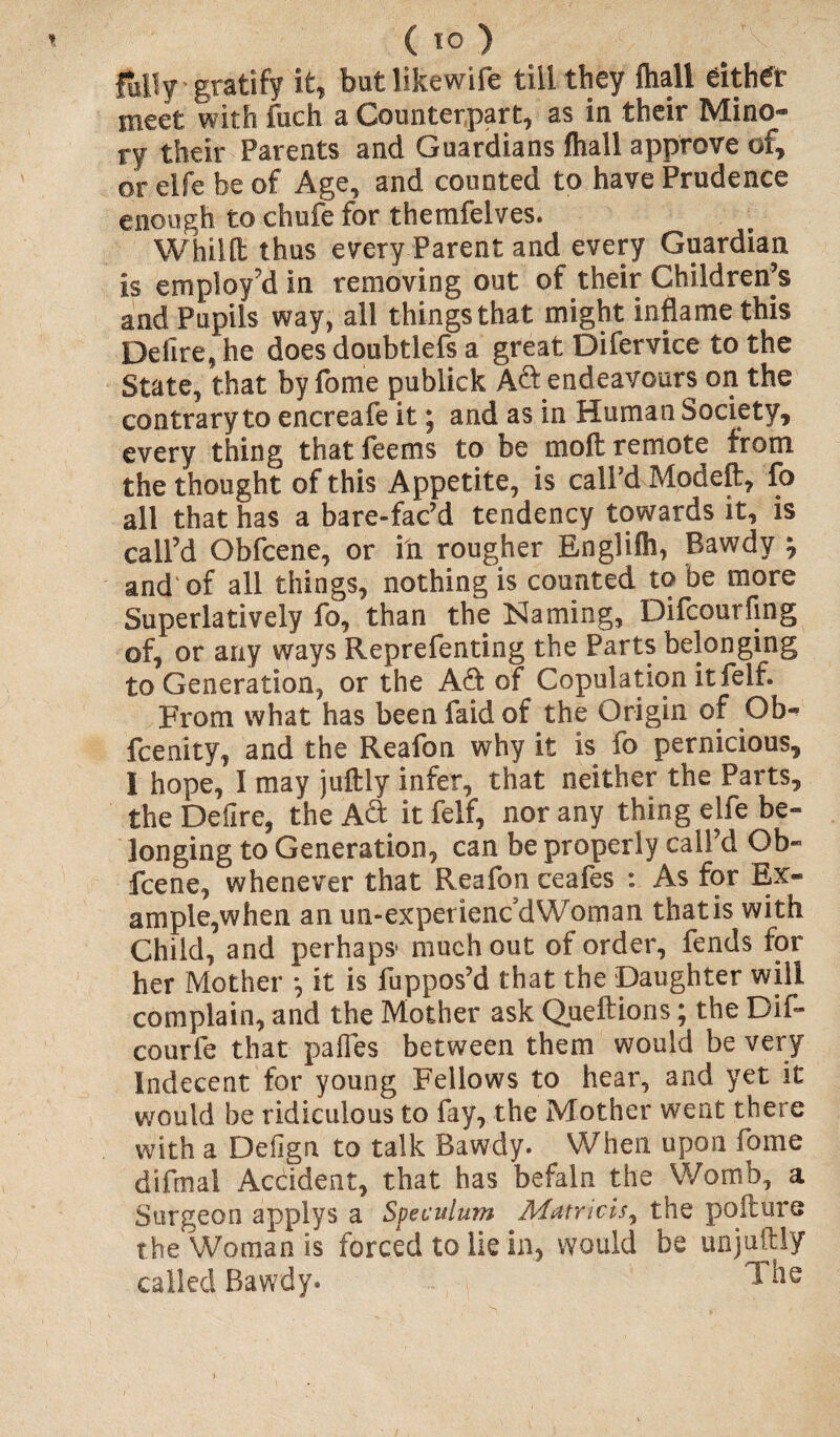 fully gratify it, but likewife till they Ihall either meet with fuch a Counterpart, as in their Mino- ry their Parents and Guardians (hall approve of, or elfe be of Age, and counted to have Prudence enough to chufe for themfelves. Whillt thus every Parent and every Guardian is employ’d in removing out of their Children’s and Pupils way, all things that might inflame this Defire, he does doubtlefs a great Dilervice to the State, that by fome publick Aft endeavours on the contrary to encreafe it j and as in Human Society, every thing thatfeems to be molt remote from the thought of this Appetite, is call’d Modeft, fo all that has a bare-fac’d tendency towards it, is call’d Obfcene, or in rougher Englifh, Bawdy % and of all things, nothing is counted to be more Superlatively fo, than the Naming, Difcourfing of, or any ways Reprefenting the Parts belonging to Generation, or the Adi of Copulation it felf. From what has been faid of the Origin of Ob- fcenity, and the Reafon why it is fo pernicious, I hope, I may juftly infer, that neither the Parts, the Defire, the A & it felf, nor any thing elfe be¬ longing to Generation, can be properly call’d Ob¬ fcene, whenever that Reafop ceafes : As for Ex¬ ample,when an un-experienc'dWoman thatis with Child, and perhaps* much out of order, fends for her Mother *, it is fuppos’d that the Daughter will complain, and the Mother ask Queftions; the Dif- courfe that pafles between them would be very Indecent for young Fellows to hear, and yet it would be ridiculous to fay, the Mother went there with a Defign to talk Bawdy. When upon fome difinal Accident, that has befaln the Womb, a Surgeon applys a Speculum Matricis, the poilurs the Woman is forced to lie in, would be unjuftly called Bawdy. The