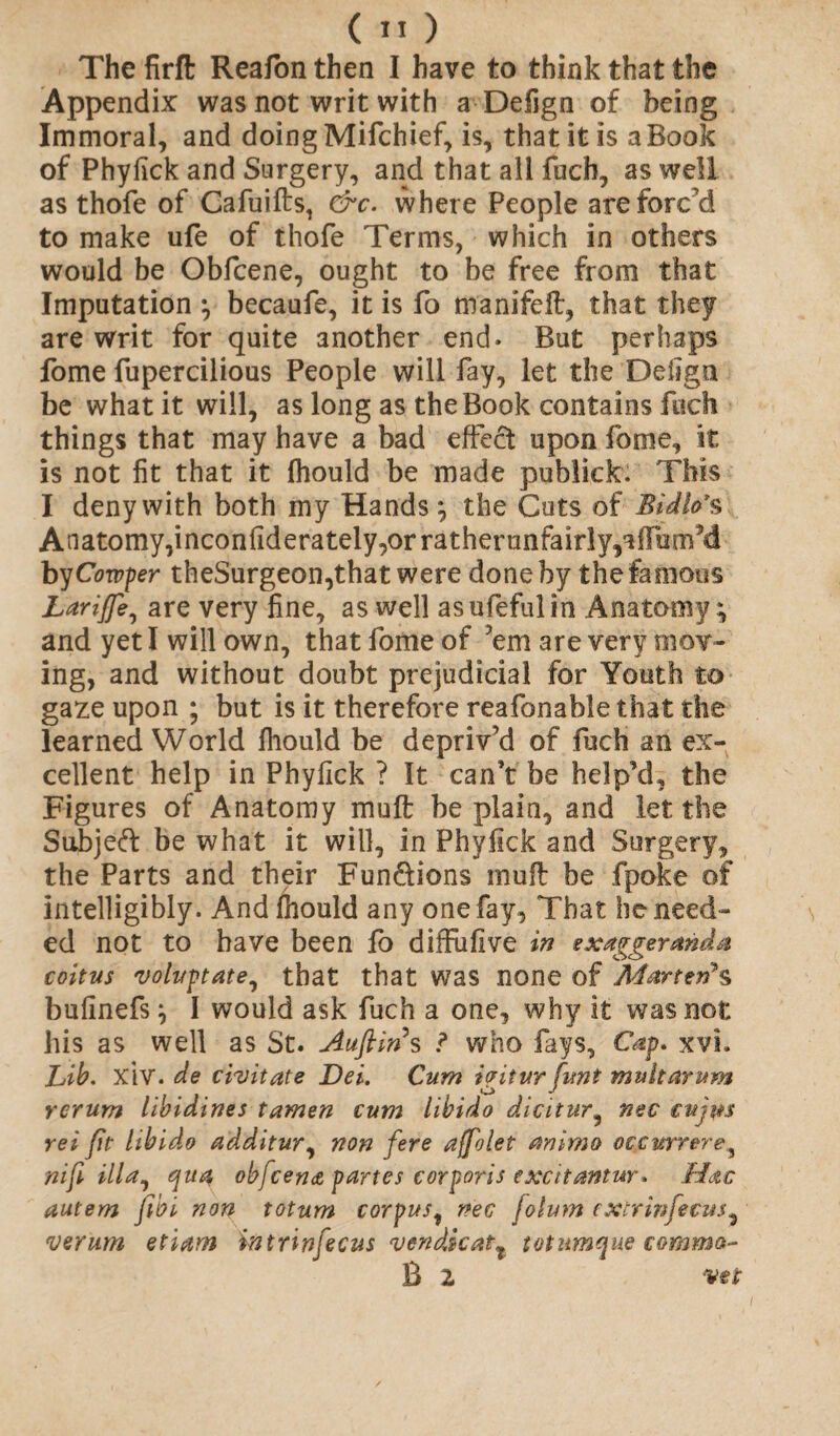 The firft Reafon then I have to think that the Appendix was not writ with a Defign of being Immoral, and doing Mifchief, is, that it is a Book of Phyfick and Surgery, and that all fuch, as well as thofe of Cafuifts, &c. where People are forc'd to make ufe of thofe Terms, which in others would be Obfcene, ought to be free from that Imputation ; becaufe, it is fo manifeft, that they are writ for quite another end. But perhaps fome fupercilious People will fay, let the Defign be what it will, as long as the Book contains fuch things that may have a bad effect upon fome, it is not fit that it fhould be made publick: This I deny with both my Hands ; the Cuts of Bidlo\ Anatomy, inconfiderately, or ra t her unfairly,** flam'd byCowper theSurgeon,that were done by the famous Larijfe, are very fine, as well asufefulin Anatomy; and yet I will own, that fome of 'em are very mov¬ ing, and without doubt prejudicial for Youth to gaze upon ; but is it therefore reafonable that the learned World fhould be depriv'd of fuch an ex¬ cellent help in Phyfick ? It can't be help’d, the Figures of Anatomy muff be plain, and let the Subjeft be what it will, in Phyfick and Surgery, the Parts and their Fun&ions inufl be fpoke of intelligibly. And fhould any one fay, That he need¬ ed not to have been fo diffufive in exaggeranda coitus voluptate, that that was none of Marten*s bufinefs; I would ask fuch a one, why it was not his as well as St. Auftin s ? who fays, Cap. xvh Lib. XIV. de civitate Dei. Cum igitur funt mu It arum rcrum libidines tamen cum libido diciturnec cujm rei (it libido additur, non fere ajfolet animo occnrrere^ nifi ilia, qua obfcena partes corporis excitantur. Mac autem fibi non totum corpus, nee folum e xtr inf ecus ^ verum etiam intrinfecus vendkatt totumque comma- B 2 vet