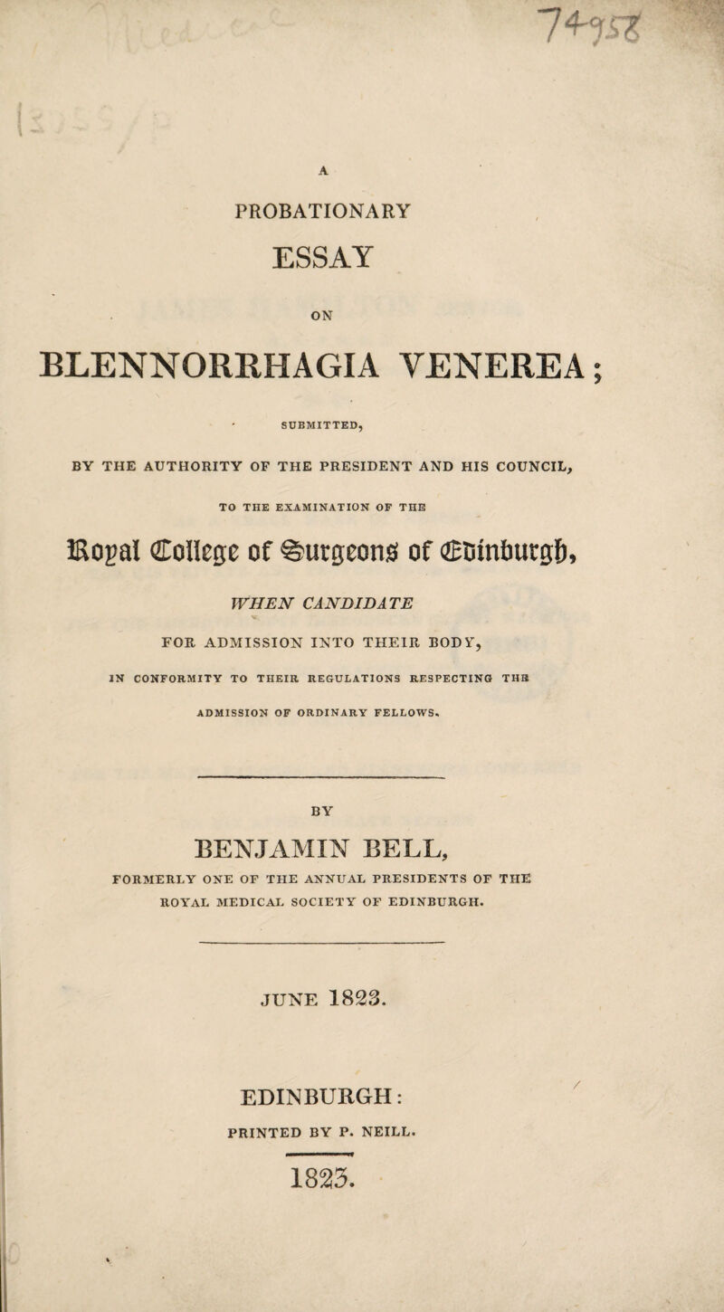 PROBATIONARY ESSAY ON BLENNORRHAGIA VENEREA • SUBMITTED, BY THE AUTHORITY OF THE PRESIDENT AND HIS COUNCIL, TO THE EXAMINATION OF THE iRogal College of burgeons of Ci3mt)urg&, WHEN CANDIDATE FOR ADMISSION INTO THEIR BODY, IN CONFORMITY TO THEIR REGULATIONS RESPECTING TUB ADMISSION OF ORDINARY FELLOWS. BY BENJAMIN BELL, FORMERLY ONE OF THE ANNUAL PRESIDENTS OF THE ROYAL MEDICAL SOCIETY OF EDINBURGH. JUNE 1823. EDINBURGH: PRINTED BY P. NEILL. 1823