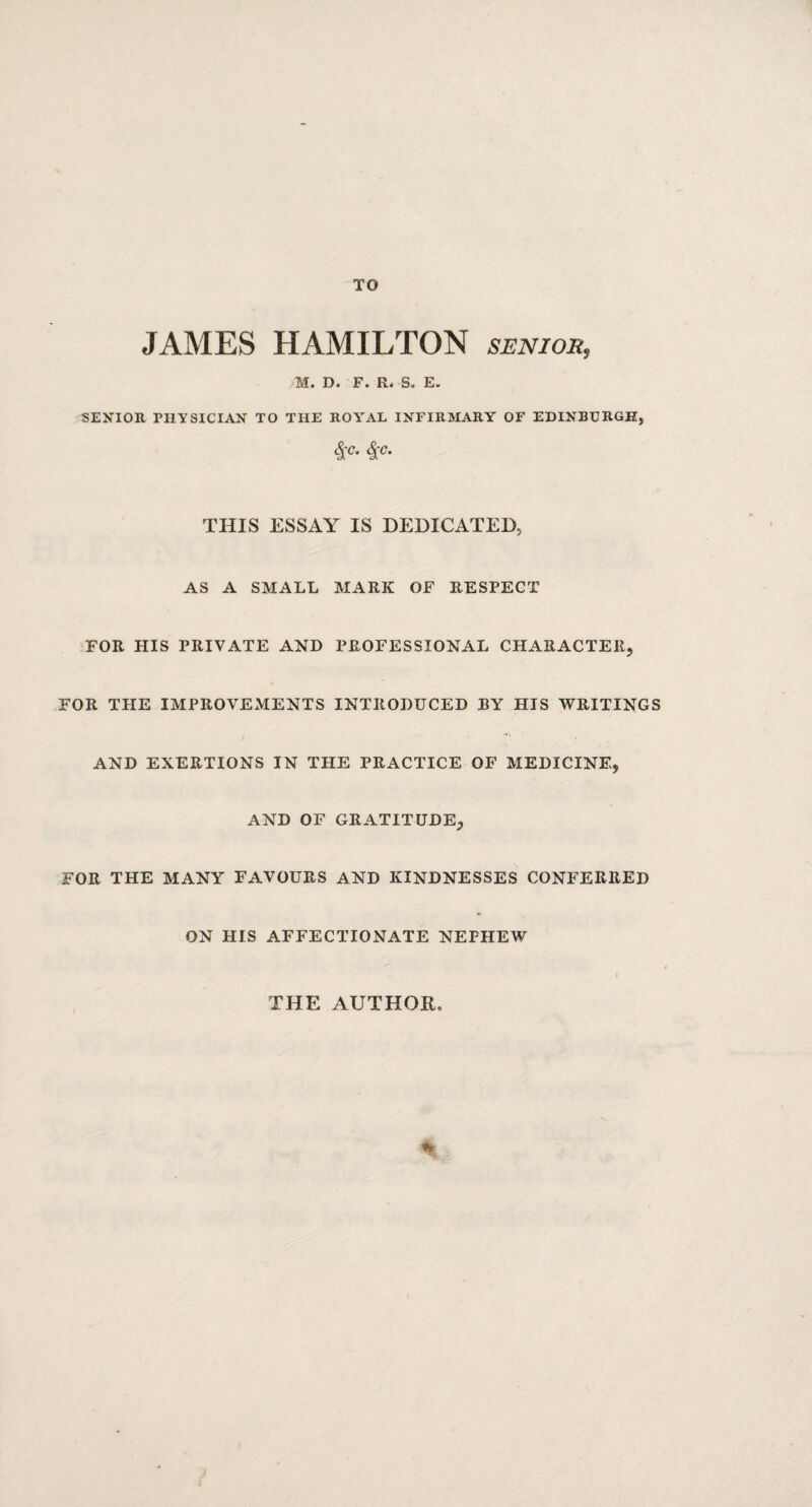 TO JAMES HAMILTON senior, M. D. F. R. So E. SENIOR. PHYSICIAN TO THE ROYAL INFIRMARY OF EDINBURGH, 4C- 4rc* THIS ESSAY IS DEDICATED, AS A SMALL MARK OF RESPECT FOR HIS PRIVATE AND PROFESSIONAL CHARACTER, FOR THE IMPROVEMENTS INTRODUCED BY HIS WRITINGS AND EXERTIONS IN THE PRACTICE OF MEDICINE, AND OF GRATITUDE, FOR THE MANY FAVOURS AND KINDNESSES CONFERRED ON HIS AFFECTIONATE NEPHEW THE AUTHOR.