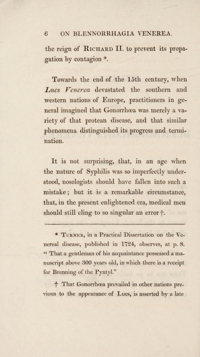 the reign of Richard II. to prevent its propa¬ gation by contagion * Towards the end of the 15th century, when Lues Venerea devastated the southern and western nations of Europe, practitioners in ge¬ neral imagined that Gonorrhoea was merely a va¬ riety of that protean disease, and that similar phenomena distinguished its progress and termi¬ nation. It is not surprising, that, in an age when the nature of Syphilis was so imperfectly under¬ stood, nosologists should have fallen into such a mistake; but it is a remarkable circumstance, that, in the present enlightened era, medical men should still cling to so singular an error f. * Turner, in a Practical Dissertation on the Ve¬ nereal disease, published in 1724, observes, at p. 8. “ That a gentleman of his acquaintance possessed a ma¬ nuscript above 300 years old, in which there is a receipt for Brenning of the Pyntyl/1 -f* That Gonorrhoea prevailed in other nations pre¬ vious to the appearance of Lues, is asserted by a late