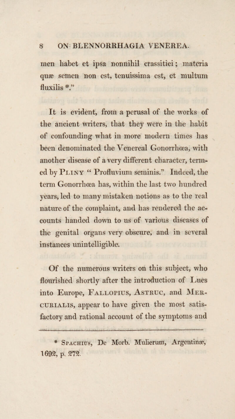 men liabet et ipsa nonnihil crassitiei; materia quae semen non est, tenuissima est, et multum fluxilis It is evident, from a perusal of the works of the ancient writers, that they were in the habit of confounding what in more modern times has been denominated the Venereal Gonorrhoea, with another disease of a very different character, term¬ ed by Pliny “ Profluvium seminis.” Indeed, the term Gonorrhoea has, within the last two hundred years, led to many mistaken notions as to the real nature of the complaint, and has rendered the ac¬ counts handed down to us of various diseases of the genital organs very obscure, and in several instances unintelligible. Of the numerous writers on this subject, who flourished shortly after the introduction of Lues into Europe, Fallopius, Astruc, and Mer- curialis, appear to have given the most satis¬ factory and rational account of the symptoms and * Spachius, De Morb. Mulierum, Argentina?, 1692, p. m
